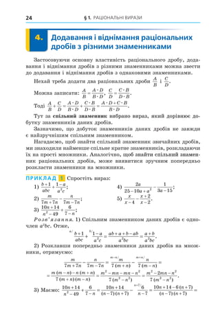 § 1. РАЦІОНАЛЬНІ ВИРАЗИ
24
4. Додавання і віднімання раціональних
дробів з різними знаменниками
4.
Застосовуючи основну властивість раціонального дробу, дода-
вання і віднімання дробів з різними знаменниками можна звести
до додавання і віднімання дробів з однаковими знаменниками.
Нехай треба додати два раціональних дроби
A
B
і
C
D
.
Можна записати:
A
B
A D
B D
=
æ
æ
,
C
D
C B
D B
=
æ
æ
.
Тоді
A
B
C
D
A D
B D
C B
D B
A D C B
B D
   

æ
æ
æ
æ
æ æ
æ
.
Тут за спільни зна енник вибрано вираз, який дорівнює до-
вибрано вираз, який дорівнює до-
брано вираз, який дорівнює до-
бутку знаменників даних дробів.
Зазначимо, о добуток знаменників даних дробів не завжди
є найзручнішим спільним знаменником.
Нагадаємо, об знайти спільний знаменник звичайних дробів,
ми знаходили найменше спільне кратне знаменників, розкладаючи
їх на прості множники. Аналогічно, об знайти спільний знамен-
, об знайти спільний знамен-
об знайти спільний знамен-
б знайти спільний знамен-
знайти спільний знамен-
йти спільний знамен-
спільний знамен-
ий знамен-
знамен-
ник раціональних дробів, може виявитися зручним попередньо
розкласти знаменники на множники.
ПРИКЛАД 1 Спростіть вираз:
1)
b
abc
a
a c
 

1 1
2
; 4)
2
25 10
1
3 15
2
a
a a a
  
 ;
2)
m
m n
n
m n
7 7 7 7
 
 ; 5)
x
x
x
x




4
2
2
.
3)
10 14
49
6
7
2
n
n n

 
 ;
озв занн . 1) Спільним знаменником даних дробів є одно-
член a2
. Отже,
a b
b
abc
a
a c
ab a b ab
a bc
a b
a bc
/ /
.
+ − + + − +
+ = =
1 1
2 2 2
2) Розклавши попередньо знаменники даних дробів на множ-
ники, отримуємо:
m
m n
n
m n
m
m n
n
m n
m n m n
7 7 7 7 7 7
+ − + −
− = − =
− +
/ /
( ) ( )
  
  
 
  

 
m m n n m n
m n m n
m mn mn n
m n
m mn n
m
( ) ( )
( ) ( ) ( ) (
7 7
2
7
2 2
2 2
2 2
2
2 2
 n )
.
3) Маємо:
10 14
49
6
7
10 14
7 7
6
7
10 14 6 7
2
7
n
n n
n
n n n
n n
n
n
+
− −
+
− + −
+ − +
+ = − =
+
( ) ( )
( )
(
/
−
− +
=
7 7
) ( )
n
 