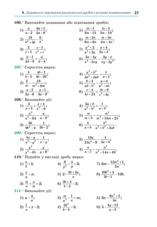 4. Додавання і віднімання раціональних дробів з різними знаменниками 27
. Виконайте додавання або віднімання дробів:
1)
a
a
a
a




2
3 1
3 6
; 5)
m
m
m
m





1
3 15
1
2 10
;
2)
18
3
6
2
b b b

 ; 6)
m n
m n
m n
m n





2
6 6
3
4 4
;
3)
2
1
1
2
c
c
c c



 ; 7)
a
a a
a
a
2
2
2
2
4
2 4




 ;
4)
d
d
d
d

 

1
2 8 4
; 8)
3 4
2
3
2
2 2
x y
x xy
y x
xy y
−
−
−
−
− .
. Спростіть вираз:
1)
b
b
b
b
−
−
−
−
5
4 1
4 20
; 4)
a b
a ab
b
a b
2 2
2
2 2
+
+ +
+ ;
2)
2 16
8
2
m m m


; 5)
b
ab b
a
a ab





4 4
2 2
;
3)
a
a
a
a
−
−
−
−
−
2
2 6
1
3 9
; 6)
c
c
c
c c





4
4 24
4 9
6
2
.
8. Виконайте дії:
1)
3
3
4
9
2
x
x
x



 ; 4)
3 1
2 2
a b
a b a b

 
 ;
2)
a
a
a
a
2
2
64 8
− −
− ; 5)
m
m
m
m m
  

5 10 25
2
2
;
3)
6
9 4
1
3 2
2
b
b b
− −
− ; 6)
b
a b
b
a b ab
  

2
2 2
2
.
. Спростіть вираз:
1)
4 1
2 2
x y
x y x y

 
 ; 3)
10
25 9
1
5 3
2
a
a a
 
 ;
2)
y
y
y
y
2
2
81 9
 
 ; 4)
n
n
n
n n
  

7 14 49
2
2
.
. Подайте у вигляді дробу вираз:
1)
a
b
+1; 4)
9 4
2
3
p p
  ; 7) 6
12 1
2
2
m
m
m


;
2)
x
y
x
− ; 5) 2
3 2


b a
a
; 8)
20 5
2 1
2
10
b
b
b


 .
3)
m
n
n
m
+ +2; 6)
3 4
2
3
b
b


 ;
. Виконайте дії:
1) a
a
−
4
; 3)
m
n n
m
3
1
  ; 5) 3
9 2
3
2
n
n
n
−
−
;
2)
1
2
x
x
  ; 4)
2
5
2
k
k
k
−
− ; 6) 5
4 12
2
−
−
−
y
y
.
 