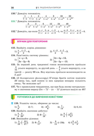 § 1. РАЦІОНАЛЬНІ ВИРАЗИ
30
. Äоведіть тотожність
1
1
1
1
2
1
4
1
8
1
16
1
32
1
2 4 8 16 32
      
     
a a a a a a a
.
. Äоведіть тотожність
3
1
3
1
6
1
12
1
24
1
48
1
2 2 4 8 16 32
     
    
a a a a a a
.
. Äоведіть, о коли
a c
b c
b a
a c
c b
a b






  1, то
a b
b c
b c
a c
a c
a b






   4.
ВПРАВИ ДЛЯ ПОВТОРЕННЯ
. Знайдіть корінь рівняння:
1)
x x
3
1
2
4
 

; 2)
x x
 
 
4
2
1
5
3.
. Розв’яжіть систему рівнянь:
1)
x y
x y
 
 



8
3 2 9
,
;
2)
2 5 13
3 5 13
x y
x y
 
  



,
.
. За перший день триденної гонки велосипедисти проїхали
4
15
усього маршруту, за другий день
2
5
усього маршруту, а за
третій решту 90 км. Яку відстань проїхали велосипедисти за
3 дні
. ( ол арсько о ольклору.) П’ятеро братів хотіли поділити
20 овець так, об кожен із них одержав непарну кількість
овець. и можливо це
. и є правильним твердження, о при будь-якому натурально-
му значення виразу (5 + 7)2
( 1)2
ділиться націло на 48
ГОТУЄМОСЯ ДО ВИВЧЕННЯ НОВОЇ ТЕМИ
 8. Укажіть число, обернене до числа:
1)
5
8
; 2) 7 3) −3
5
6
; 4)
1
14
; 5) 0,12.
. Знайдіть значення добутку:
1)
5
6
3
20
æ ; 2) 6
7
18
æ ; 3)
3
8
2
3
2
æ 
 .
. Виконайте ділення:
1)
5
18
25
27
: ;

  2) 8
4
17
: ; 3)
8
15
24
:( );
− 4) 1 5
3
5
1
3
: .
 