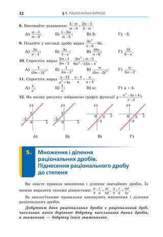 § 1. РАЦІОНАЛЬНІ ВИРАЗИ
32
8. Виконайте додавання:
4
3
2 5
3





m
m
m
m
.
А)
m
m
−
−
1
3
; Б)
1 3
3
−
−
m
m
; В) 3 Г) 3.
. Подайте у вигляді дробу вираз
3
6
2
3
n
n
n
−
− .
А)
3
4
n
n −
; Б)
3
4
n
n
−
; В)
18
6
n
n −
; Г)
18
6 − n
.
. Спростіть вираз
2 1
3 2
3 2
9 12 4
2
2
m
m
m m
m m


 
 
 .
А)
1
3 2 2
( )
;
m −
Б)
1
3 2
m −
; В)
m
m
( )
;
3 2 2
−
Г)
m
m
3 2
−
.
. Спростіть вираз
a
a a
a
a
a
a




 
12
4
4
4
2
.
А)
4
a
; Б)
1
a
; В) a Г) a + 4.
. На якому рисунку зображено графік функції y
x x
x

 

2
4 4
2
?
0
2
2
0
2
2
0
2
2 0
2
2
0
2
2
0
2
2
0
2
2 0
2
2
0
2
2
0
2
2
0
2
2 0
2
2
0
2
2
0
2
2
0
2
2 0
2
2
А) Б) В) Г)
5. Множення і ділення
раціональних дробів.
Піднесення раціонального дробу
до степеня
5.
Ви знаєте правила множення і ділення звичайних дробів. х
можна виразити такими рівностями:
a
b
c
d
ac
bd
æ = ,
a
b
c
d
ad
bc
: .
=
За аналогічними правилами виконують множення і ділення
раціональних дробів.
Ä à ³ íàë íè ³ à ³ íàë íèé ³
÷èñ ë íè ³ í ÷èñ ë íè ³ àíè ³
à íà ííè í³ íà ííè ³
 