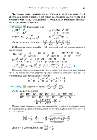 5. Множення і ділення раціональних дробів 33
àñ à ³ íàë íè ³ à ³ íàë íèé ³
÷èñ ë íè ³ í ÷èñ ë íè à ³ë í à íà
à íà
íà
ííè à ³ë íè à à íà ííè íà ííè à ³ë í
à ÷èñ ë íè à ³ë íè à
ПРИКЛАД 1 Виконайте дії:
1)
21
14
6
8
2
4
c
b
b
c
æ ; 3)
a ab
a
a b
a
2 2 2
2
9
4
3 27




: ;
2) ( ) ;
2 12
4
12 36
2
x
x
x x

 
æ 4)
5 35
2
2
7
c c
c
c



:( ).
озв занн . 1) Маємо:
21
14
21
14
3
2
6
8
2
4
6 2
8 4
2
6
c
b
b
c
c b
b c
c
b
æ
æ
æ
= = .
2) Подавши многочлен 2 12 у вигляді дробу зі знаменником 1,
отримуємо:
( )
( )
( )
2 12
4
12 36
2 12
1
4
12 36
2 6 4
6
8
2 2 2
x
x
x x
x x
x x
x x
x
x
x
   
 

 


æ æ
æ

 6
;
3)
a ab
a
a b
a
a a b
a
a
a b a b
a
a b
2 2 2
2
9
4
3 27
2
9
3 9
2 2
3
2







  
  
:
( ) ( )
( ) ( )
;
;
4)
5 35
2
5 35
2
7
1
5 7
2
1
7
5
2
2 2
7
c c
c
c c
c
c c c
c c
c
c
c




 
  
   
:( ) : .
( )
æ 
Правило множення двох дробів можна узагальнити для випад-
випад-
ку, коли треба знайти добуток трьох і більше раціональних дробів.
Наприклад, для трьох дробів маємо:
A
B
C
D
P
Q
A C
B D
P
Q
A C P
B D Q
æ æ æ
æ
æ
æ æ
æ æ
= = .
ПРИКЛАД 2 Спростіть вираз
2
15
10
7
4
9
5
3
2
4
2
3
a
b
b
c
a
bc
æ : .
озв занн . Маємо:
2
15
10
7
4
9
2
15
10
7
9
4
2 10 9
5
3
2
4
2
3
5
3
2
4
3
2
5 2
a
b
b
c
a
bc
a
b
b
c
bc
a
a b
æ æ æ
æ æ
: = =
b
bc
b c a
a b c
a b c
a
c
3
3 4 2
5 3 3
2 3 4
3
15 7 4
2 10 9
15 7 4
3
7
æ æ
æ æ æ
æ æ æ
= = .
2
15
10
7
9
4
2 10 9
5
3
2
4
3
2
5 2
a
b
b
c
bc
a
a b
æ æ
æ æ
=
b
bc
b c a
a b c
a b c
a
c
3
3 4 2
5 3 3
2 3 4
3
15 7 4
2 10 9
15 7 4
3
7
æ æ
æ æ æ
æ æ æ
= = .
Застосовуючи правило множення дробів, можна отримати прави-
ло піднесення раціональних дробів до степеня. Äля натурального ,
1, маємо:
A
B
A
B
A
B
A
B
A A A
n
n
n
( ) = =
æ æ æ
æ æ æ
...
...
ìíîæíèê³â
ìíîæíèê³â
 

 

 

 

 
 

B B B
A
B
n
n
n
æ æ æ
...
.
ìíîæíèê³â
=
Äля = 1 домовилися, о
A
B
A
B
  
1
.
 