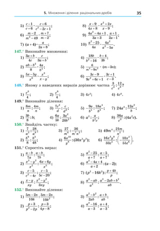 5. Множення і ділення раціональних дробів 35
5)
c
c
c
c c



 
1
6
6
2 1
2
æ ; 8)
x
x
x x
x




9
4 8
2
9
2
æ ;
6)
m
m
m
m




2
49
7
2
2
æ ; 9)
4 4 1
3 3
1
2 1
2
a a
a
a
a
 



æ ;
7) ( ) ;
a
a
a
+
+
4
2 8
æ 10)
a
a
a
a a
2 2
2
25
4
4
5
−
−
æ .
. Виконайте множення:
1)
3
4 3
a b
c
c
a b
+
+
æ ; 4)
18
16
4
3
2
b
b
b
b


æ ;
2)
ab b a
b
− 2
4
8
4
æ ; 5)
6
9
2 2 3
m n
m n
−
−
æ ( );
3)
5 5
6
3
x y
x
x
x y
−
−
æ ; 6)
3 9
9 6 1
3 1
3
2
c
c c
c
c

 


æ .
8. Якому з наведених виразів дорівнює частка
3 12
3 9
c c
: ?
1)
c3
4
; 2)
c6
4
; 3) 4 3
4) 4 6
.
. Виконайте ділення:
1)
8 4
m
n
m
n
: ; 3)
7 2
3
c
d
c
d
: ; 5) −
9 18
5
4
3
a
b
a
b
: ; 7) 24 3
2
12
a
a
b
: ;
2)
3
8
b
b
: ; 4)
6
5
3
20
2
2
a
b
a
b
: ; 6) a
a
b c
2
2
: ; 8)
36
3
2
4
a
c
a c
:( ).
. Знайдіть частку:
1)
7 28
2 8
a a
: ; 3)
27 36
6 7 2
m m n
: ; 5) 49 4
2
21
m
m
n
: ;
2)
b b
9 3
8 48
: ; 4)
6 10
8
5 2
30
x
y
x y
:( ); 6)
16
33
10
55
3 8
5
2
6
x y
z
x
z
: .







. Спростіть вираз:
1)
a b
a
a b
b
− −
7 7
: ; 5)
a
a
a
a
2
25
7
5
7




: ;
2)
x y
x
x y
x
2 2
2 5
6 6
 
: ; 6)
a a
a
a
2
4 4
2
2
 


:( );
3)
c
c c
c
c
−
−
−
−
5
4
5
5 20
2
: ; 7) ( ): ;
p k
p k
p
2 2
16
4


4)
x y
xy
x y
xy
− −
: ;
2 2
3
8)
a ab
a
a ab b
ab
2
2
2 2
2
  
: .
. Виконайте ділення:
1)
5 2
10
5 2
10 2
m n
k
m n
k
− −
: ; 3)
a b
ab
a b
ab
2 2
2
 
: ;
2)
p
p p
p
p




3
2
3
4 8
2
: ; 4)
a
a
a
a
2
16
3
4
3




: ;
 