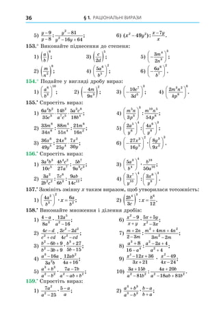 § 1. РАЦІОНАЛЬНІ ВИРАЗИ
36
5)
y
y
y
y y



 
9
8
81
16 64
2
2
: ; 6) ( ): .
x y
x y
x
2 2
49
7
−
−
. Виконайте піднесення до степеня:
1)
a
b
 
9
; 3)
c
d
2
5
 ; 5) 






3
2
4
3
3
m
n
;
2)
m
n2
8
 ; 4)
5 6
5
2
a
b





 ; 6) 






6 6
7
2
a
b
.
. Подайте у вигляді дробу вираз:
1)
a
b
6
3
10





 ; 2) 
 
4
9 3
2
m
n
; 3) 






10
3
7
5
3
c
d
; 4)
2 3 2
8
6
m n
kp





 .
. Спростіть вираз:
1)
6
35
14 5
18
4 2
3
2
7 5
3 8
4
a b
c
b
a c
a c
b
; 4)
m n
p
m n
p
5
3
3 10 5
8
3 54





 : ;
2)
33
34
88
51
21
16
8
8
4
4
6
2
m
n
m
n
m
n
: : ; 5)
2 4
5
6
4 6
8
3
a
y
a
y












: ;
3)
36
49
24
25
7
30
6
5
9
4
2
x
y
x
y
x
y
: ; 6) 












27
16
8
9
3
5
2 3
2
3
x
y
y
x
æ .
. Спростіть вираз:
1)
3
10
4
27
5
9
4 3
5
4 2
7
7
3 3
a b
c
b c
a
b
a c
: ; 3)
5
50
3
4
4 18
16
a
b
b
a





 æ ;
2)
3
2
7
6
9
14
2
2 2
8
3 12
a
b c
c
b
ab
c
: : ; 4)
3 3
7
10
4 6
8
3
x
y
x
y












: .
. Замініть змінну таким виразом, об утворилася тотожність:
1)
4 6
2
3
2
2
a
b
a
b
x





 
æ ; 2)
2
3 12
4 3 6
b
c
b
x
  
: .
8. Виконайте множення і ділення дробів:
1)
4
8
12
16
3
5
2
−
−
a
a
a
a
æ ; 6)
x
x y
x y
x x
2
2
9 5 5
3




æ ;
2)
4 2 2
4
2
2 2
2
c d
c cd
c d
c cd




æ ; 7)
m n
m
m mn n
m m


 

2
2 3
4 4
3 2
2 2
2
: ;
3)
b b
b b
b
b
2
2
3
6 9
3 9
27
5 15
 
 


æ ; 8)
a
a
a a
a
3
4
2
2
8
16
2 4
4


 

: ;
4)
a a
a b
ab
a
3
2
2
16
3
12
4 16


æ ; 9)
x x
x
x
x
2
12 36
3 21
49
4 24
2
− +
+
−
−
æ ;
5)
a b
a b
a b
a ab b
3 3
2 2 2 2
7 7



 
æ ; 10)
3 15
81
4 20
18 81
2 2 2 2
a b
a b
a b
a ab b



 
: .
. Спростіть вираз:
1)
7
25
5
2
2
a
a
a
a
−
−
æ ; 2)
a b
a b
b a
b a
3 3
3 3




æ ;
 