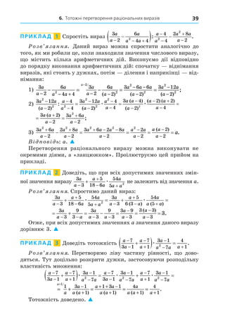 6. Тотожні перетворення раціональних виразів 39
ПРИКЛАД 1 Спростіть вираз
3
2
6
4 4
4
4
2 8
2
2 2
2
a
a
a
a a
a
a
a a
a
  





  
: .
озв занн . Äаний вираз можна спростити аналогічно до
того, як ми робили це, коли знаходили значення числового виразу,
о містить кілька арифметичних дій. Виконуємо дії відповідно
до порядку виконання арифметичних дій: спочатку віднімання
виразів, які стоять у дужках, потім ділення і наприкінці від-
німання:
1) 3
2
6
4 4
3
2
6
2
3 6 6
2
3 12
2
2 2
2
2
a
a
a
a a
a
a
a
a
a a a
a
a a
a
− − + − −
− −
−
−
− = − = =
− /
( ) ( )
2
(
( )
;
a −2 2
2)
3 12
2
4
4
3 12
2
4
4
3 4
2
2
2 2
2
2
2
2
a a
a
a
a
a a
a
a
a
a a
a










 
( ) ( )
( )
( )
: æ æ
(
( ) ( ) ( )
;
a a
a
a a
a
a a
a
 





 
2 2
4
3 2
2
3 6
2
2
4)
æ
(
( ) ( ) ( )
;
a a
a
a a
a
a a
a
 





 
2 2
4
3 2
2
3 6
2
2
3)
3 6
2
2 8
2
3 6 2 8
2
2
2
2
2
2 2 2 2 2
a a
a
a a
a
a a a a
a
a a
a
a a
a
a




  





    
( )
.
В ов ь: a. 
Перетворення раціонального виразу можна виконувати не
окремими діями, а «ланцюжком». Проілюструємо цей прийом на
прикладі.
ПРИКЛАД 2 Äоведіть, о при всіх допустимих значеннях змін-
ної значення виразу
3
3
5
18 6
54
5 2
a
a
a
a
a
a a


 
 æ не залежить від значення a.
озв занн . Спростимо даний вираз:
3
3
5
18 6
54
5
3
3
5
6 3
54
5
2
a
a
a
a
a
a a
a
a
a
a
a
a a


  

 
   
æ æ
( ) ( )
      
   




3
3
9
3
3
3
9
3
3 9
3
3 3
3
3
a
a a
a
a a
a
a
a
a
( )
.
Отже, при всіх допустимих значеннях a значення даного виразу
дорівнює 3. 
ПРИКЛАД 3 Äоведіть тотожність
a
a
a
a
a
a a a





 

  
7
3 1
7
1
3 1
7
4
1
2
æ .
озв занн . Перетворимо ліву частину рівності, о дово-
диться. Тут доцільно розкрити дужки, застосовуючи розподільну
властивість множення:
a
a
a
a
a
a a
a
a
a
a a
a
a
a
a














   
7
3 1
7
1
3 1
7
7
3 1
3 1
7
7
1
3 1
2 2 2
æ æ æ



7a
= + = = =
+
−
+
+ + −
+ + +
a
a
a
a a
a a
a a
a
a a a
1
1 3 1
1
1 3 1
1
4
1
4
1
/
( ) ( ) ( )
.
Тотожність доведено. 
 