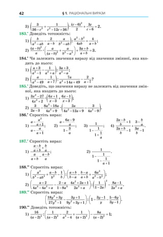 § 1. РАЦІОНАЛЬНІ ВИРАЗИ
42
3)
3
36
1
12 36
6
2
3
6
2 2
2
2
  



   
c c c
c c
c
æ
( )
.
8 . Äоведіть тотожність:
1)
b
a ab a b
a
b ab
a b
ab a b
2 2
2 2
2
4
4
  


 
  
: ;
2)
( )
( )
.
a b
a
a
a b
a
b a
a b
a b

 








  
2
2 2 2
3
3
æ
8 . и залежить значення виразу від значення змінної, яка вхо-
дить до нього:
1)
a
a a a
a
a a

 



 
3
1
1 3 3
2 2 2
: ;
2)
a
a a
a
a a a
2 2
49
1
7
7
14 49
2
7
    

  
: ?
8 . Äоведіть, о значення виразу не залежить від значення змін-
ної, яка входить до нього:
1)
3 27
4 2
6 1
3
6 1
3
2
2
x
x
x
x
x
x







 
æ ;
2)
3
2 3
8 18
4 9
2
4 12 9
3
4 9
3
2 2 2
a
a a
a
a
a a a


   
 
 
æ .
8 . Спростіть вираз:
1)
a
a
a
a
a
a




2
1
1
; 2)
a
a
a
a
−
−
−
6 9
1
3
; 3)
1
1
1
1
1


a
; 4)
2
1
2
1
3
3
1
a b
b
a b
b
b
a
a
b







.
8 . Спростіть вираз:
1)
a b
a b
b
a
a
a b
a b
a






; 2)
1
1
1
1
1
1



a
.
88. Спростіть вираз:
1)
a
b ab
a b
b b
a b
b a
b a
a b
a
a b
2
3 2 2
2
2 2
1 6

 


 
 





  






: ;
2)
a
a a a
a
a
a a
a a a
a
a

 


 
 

 





   
2
4 4
2
1 8
4 2 1
2
1
1 2
8 1
2
3 2 3
2
2
2
2
:

 a
.
8 . Спростіть вираз:
18 3
27 1
3 1
9 3 1
3 1 5 6
3 1
2
3 2
1
y y
y
y
y y
y
y
y
y



 
 







  






: .
. Äоведіть тотожність:
1)
16
2
1
2
2
4
1
2
8
2
4 2 2 2 2
1
( ) ( ) ( ) ( )
: ;
a a a a
a
a
    
 





  
 