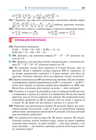 6. Тотожні перетворення раціональних виразів 43
2)
a
a
a
a
a
a a
a
a





 


 
    
11
9
5
81
7
18 81
3
9
2 2
2
1
: .
. Äоведіть, о при всіх допустимих значеннях змінної вираз
b
b b
b
b b b b b
2
2 3
2
2 2
9
3
3
3
1
3
6
9
3
3



   
    
 
æ набуває додатних значень.
. Підставте замість даний вираз і спростіть отриманий вираз:
1)
x a
x b
−
−
, як о x
ab
a b


; 2)
a bx
b ax


, як о x
a b
a b



.
ВПРАВИ ДЛЯ ПОВТОРЕННЯ
. Розв’яжіть рівняння:
1) (3 1) (4 + 5) (2 + 3) (6 + 1) = 4
2) 8 (2 + 7) (4 + 3)2
= 15.
 . Äоведіть, о значення виразу 214
212
210
ділиться на-
ціло на 11.
 . Äоведіть, о при будь-якому натуральному значення ви-
разу 3 2 3 2
2 2
n n n n
 
   ділиться націло на 10.
. На першому складі було картоплі в 3 рази більше, ніж на
другому. Коли з першого складу вивезли 400 кг картоплі, то
на ньому залишилося картоплі у 2 рази менше, ніж було на
другому. Скільки картоплі було на першому складі спочатку
. Куртка коштувала на 200 грн менше від костюма. Під час сезонно-
го розпродажу куртка подешевшала на 10 , а костюм на 20 ,
після чого куртку та костюм можна було придбати за 1010 грн.
Якою була початкова ціна куртки та якою ціна костюма
8. З пункту в пункт автомобіль їхав зі швидкістю 60 км/год,
а повертався з пункту у пункт зі швидкістю 70 км/год іншою
дорогою, яка на 15 км коротша від першої. На зворотний шлях
автомобіль витратив на 30 хв менше, ніж на шлях з пункту
у пункт . За який час він доїхав з пункту у пункт
. Робітник мав виготовляти одня 10 деталей. Проте він виго-
товляв одня 12 деталей, і вже за 2 дні до закінчення терміну
роботи йому залишилося виготовити 6 деталей. Скільки деталей
мав виготовити робітник
. ( укра нсько о ольклору.) За 30 монет купили 30 птахів.
Скільки купили птахів кожного виду, як о за трьох горобців
платили одну монету, за двох голубів теж одну монету, а за
одну горлицю дві монети, причому купили хоча б одну пташ-
ку кожного виду
 