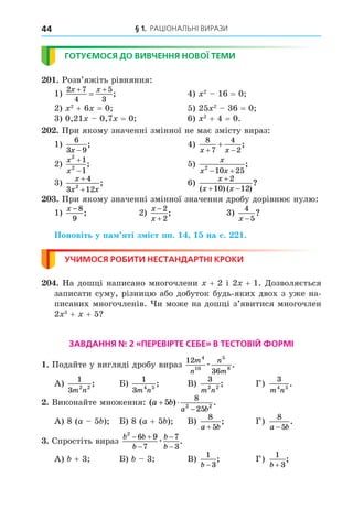 § 1. Раціональні вирази
44
ГОТУЄМОСЯ ДО ВИВЧЕННЯ НОВОЇ ТЕМИ
201. Розв’яжіть рівняння:
1)
2 7
4
5
3
x x
 
 ;	 4) x2
– 16 = 0;
2) x2
+ 6x = 0;	 5) 25x2
– 36 = 0;
3) 0,21x – 0,7x = 0;	 6) x2
+ 4 = 0.
202. При якому значенні змінної не має змісту вираз:
1)
6
3 9
x −
;	 4)
8
7
4
2
x x
 
 ;	
2)
x
x
2
2
1
1


;	 5)
x
x x
2
10 25
 
;
3)
x
x x
+
+
4
3 12
2
;	 6)
x
x x

 
2
10 12
( ) ( )
?
203. При якому значенні змінної значення дробу дорівнює нулю:
1)
x − 8
9
;	 2)
x
x


2
2
;	 3)
4
5
x −
?
Поновіть у пам’яті зміст пп. 14, 15 на с. 221.
УЧИМОСЯ РОБИТИ НЕСТАНДАРТНІ КРОКИ
204. На дошці написано многочлени x + 2 і 2x + 1. Дозволяється
записати суму, різницю або добуток будь-яких двох з уже на-
писаних многочленів. Чи може на дошці з’явитися многочлен
2x3
 + x + 5?
ЗАВДАННЯ № 2 «ПЕРЕВІРТЕ СЕБЕ» В ТЕСТОВІЙ ФОРМІ
1. Подайте у вигляді дробу вираз
12
36
4
10
5
8
m
n
n
m
æ .
А)
1
3 2 2
m n
;	 Б)
1
3 4 5
m n
;	 В)
3
2 2
m n
;	 Г)
3
4 5
m n
.
2. Виконайте множення: ( ) .
a b
a b
 

5
8
25
2 2
А) 8 (a – 5b);	 Б) 8 (a + 5b);	 В)
8
5
a b
+
;	 Г)
8
5
a b
−
.
3. Спростіть вираз
b b
b
b
b
2
6 9
7
7
3
 



æ .
А) b + 3;	 Б) b – 3;	 В)
1
3
b −
;	 Г)
1
3
b +
;
 
