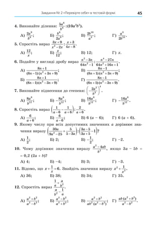 45
Завдання № 2 «Перевірте себе» в тестовій формі
. Виконайте ділення:
5 6
8
3 2
10
a
b
a b
:( ).
А)
2 9
6
a
b
; Б)
b
a
6
9
2
; В)
2 10
3
b
a
; Г)
a
b
3
10
2
.
. Спростіть вираз
3 9
2
3
4 8
2
x
x x
x
x




: .
А)
12
x
; Б)
x
12
; В) 12 Г) .
. Подайте у вигляді дробу вираз
n n
n
n n
n n
2
2
4
2
3
64 1
27
64 16 1



 
: .
А)
8 1
8 1 3 9
2
n
n n n

  
( ) ( )
; В)
8 1
8 1 3 9
2
n
n n n

  
( ) ( )
;
Б)
8 1
8 1 3 9
2
n
n n n

  
( ) ( )
; Г)
8 1
8 1 3 9
2
n
n n n

  
( ) ( )
.
. Виконайте піднесення до степеня: 






2 2
3
4
a
b
.
А)
8 8
12
a
b
; Б) −
8 8
12
a
b
; В)
16 8
12
a
b
; Г) −
16 8
12
a
b
.
8. Спростіть вираз
1
6
1
6
2
6
a a a
  

 : .
А)
6
6
a +
; Б)
6
6
a −
; В) 6 (a 6) Г) 6 (a + 6).
. Якому числу при всіх допустимих значеннях a дорівнює зна-
дорівнює зна-
чення виразу
30
9 25
5
5 3
3 5
3 5
2
1
a
a a
a
a
 



  
 
: ?
А)
1
2
; Б) 2 В) −
1
2
; Г) 2.
. ому дорівнює значення виразу
a ab
b
2
2
4
−
, як о 3a 5 =
= 0,2 (2a + )
А) 4 Б) 4 В) 3 Г) 3.
. Відомо, о x
x
 
1
6. Знайдіть значення виразу x
x
2
2
1
+ .
А) 36 Б) 38 В) 34 Г) 35.
. Спростіть вираз
1
1
2
2
a
a
b
a
b a


.
А)
a b
a b
2 2
2 2


; Б)
a b
a b
2 2
2 2


; В)
a b
ab a b
2 2
2 2 2


( )
; Г)
ab a b
a b
( )
.
2 2
2 2


 