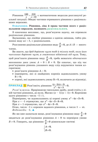 7. Рівносильні рівняння. Раціональні рівняння 47
Рівняння
180 210
10
x x


є математичною моделлю розглянутої ре-
альної ситуації. Обидві частини отриманого рівняння є раціональ-
ними виразами.
значення. Рівняння ліва права частини якого ра іо
нальни и вираза и назива ть ра іональни .
З означення випливає, о, розв’язуючи задачу, ми отримали
раціональне рівняння.
Зауважимо, о лінійне рівняння з однією змінною, тобто рів-
няння виду a = , є раціональним.
Розглянемо раціональне рівняння виду
A
B
= 0, де і много-
члени.
Ви знаєте, о р ор вн є нул то й т льки то коли йо о
чисельник ор вн є нул а зна енник в нний в нул . Тому,
об розв’язати рівняння виду
A
B
= 0, треба вимагати о ночасно о
виконання двох умов: = 0 і ≠ 0. е означає, о під час
розв’язування рівнянь указаного виду слід керуватися таким ал-
горитмом:
розв’язати рівняння = 0
перевірити, які зі знайдених коренів задовольняють умову
≠ 0
корені, які задовольняють умову ≠ 0, включити до відповіді.
ПРИКЛАД 1 Розв’яжіть рівняння
( ) ( )
.
x x
x x
 
 

1 1
4 3
2
0
озв занн . Прирівняємо чисельник дробу, який стоїть у лі-
вій частині рівняння, до нуля. Маємо: ( 1) ( + 1) = 0. Коренями
цього рівняння є числа 1 і 1.
Перевіримо, чи задовольняють ці корені умову x x
2
4 3 0
   .
При = 1 отримуємо, о x x
2
4 3 8 0
    .
При = 1 отримуємо, о x x
2
4 3 0
   .
Отже, число 1 є коренем заданого рівняння, а число 1 ні.
В ов ь: 1. 
Як ми вже зазначали ви е, розв’язування рівняння виду
A
B
= 0
зводиться до розв’язування рівняння = 0 та перевірки умови
≠ 0. Говорять, о рівняння
A
B
= 0 рівносильне системі
A
B





0
0
,
.
 
