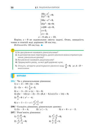 § 1. РАЦІОНАЛЬНІ ВИРАЗИ
50
10
2 4
2
2
0
x x
x



( )
;
10 0
2 4 0
2
2
x x
x
 
 





,
( ) ;
x x
x
x
( ) ,
,
;
10 0
2
2
 

 





= 0 або = 10.
Корінь = 0 не задовольняє змісту задачі. Отже, швидкість
човна в стоячій воді дорівнює 10 км/год.
В ов ь: 10 км/год. 
1. Які два рівняння називають рівносильними?
2. За допомогою яких перетворень даного рівняння можна отримати рів-
няння, рівносильне даному?
3. Яке рівняння називають раціональним?
4. Сформулюйте умову, за якої дріб дорівнює нулю.
5. Опишіть алгоритм розв’язування рівняння виду
A
B
= 0, де і —
многочлени.
ВПРАВИ
. и є рівносильними рівняння:
1) + 2 = 10 і 3 = 24
2) 2 = 6 і
1
3
1
x = ;
3) 5 = 0 і ( 5) = 0
4) (3 12) ( + 2) = 0 і (0,4 0,1 ) (7 + 14) = 0
5)
6
0
x
= і 2
= 4
6) + 1 = 1 + і
x
x
2
2
1
1
1


 ?
. Складіть рівняння, рівносильне даному:
1) 2 3 = 4 2) = 1 3) + 6 = 2.
. Розв’яжіть рівняння:
1)
x
x



6
4
0; 3)
x
x
2
4
2
0


 ;
2)
x
x



2
4
2
0; 4)
x
x



2
2
1;
 