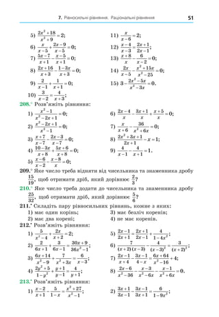 7. Рівносильні рівняння. Раціональні рівняння 51
5)
2 18
9
2
2
2
x
x


 ; 11)
x
x 

6
2;
6)
x
x
x
x



 
5
2 9
5
0; 12)
x
x
x
x





4
3
2 1
2 1
;
7)
5 7
1
5
1
0
x
x
x
x




  ; 13)
x
x x


 
8 6
2
0;
8)
2 16
3
1 3
3
0
x
x
x
x




  ; 14)
2
5
15
25
2
2
0
x
x
x x
x



  ;
9)
2
1
1
1
0
x x
 
  ; 15) 3 0
2 5
3
2
2
 


x x
x x
.
10)
3
2
4
3
x x
 
 ;
8. Розв’яжіть рівняння:
1)
x
x x
2
2
1
2 1
0

 
 ; 6)
2 4 3 1 5
0
x
x
x
x
x
x
  
   ;
2)
x x
x
2
2
2 1
1
0
 

 ; 7)
x
x x x
 
 
6
36
6
2
0;
3)
x
x
x
x




 
7
7
2 3
7
0; 8)
2 3 1
2 1
2
1
x x
x
x
 

  ;
4)
10 3
8
5 6
8
0




 
x
x
x
x
; 9)
4
1
4
1
1
x x
 
  .
5)
x
x
x
x



 
6
2
8
0;
. Яке число треба відняти від чисельника та знаменника дробу
15
19
, об отримати дріб, який дорівнює
2
3
?
. Яке число треба додати до чисельника та знаменника дробу
25
32
, об отримати дріб, який дорівнює
5
6
?
. Складіть пару рівносильних рівнянь, кожне з яких:
1) має один корінь 3) має безліч коренів
2) має два корені 4) не має коренів.
. Розв’яжіть рівняння:
1)
5
4
2
2
2
2
x
x
x
 
  ; 5)
2 1
2 1
2 1
2 1
4
1 4 2
x
x
x
x x



 
  ;
2)
2
6 1
3
6 1
30 9
36 1
2
x x
x
x
 


  ; 6)
7
2 3
4
3
3
2
2 2
( ) ( ) ( ) ( )
;
x x x x
   
 
3)
6 14
9
7
3
6
3
2 2
x
x x x x

  
  ; 7)
2 1
4
3 1
4
6 64
16
2
4
x
x
x
x
x
x






   ;
4)
2 5
1
1
1
4
1
2
2
y
y
y
y y



 
  ; 8)
2 6
36
3
6
1
6
2 2 2
0
x
x
x
x x
x
x x






   .
. Розв’яжіть рівняння:
1)
x
x x
x
x

 


 
2
1
5
1
27
1
2
2
; 2)
3 1
3 1
3 1
3 1
6
1 9 2
x
x
x
x x



 
  ;
 