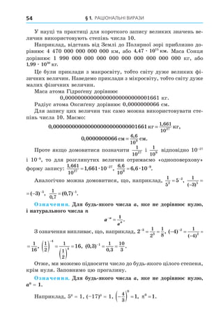§ 1. Раціональні вирази
54
У науці та практиці для короткого запису великих значень ве-
личин використовують степінь числа 10.
Наприклад, відстань від Землі до Полярної зорі приблизно до-
рівнює 4 470 000 000 000 000 км, або 4 47 1015
, .
æ êì Маса Сонця
дорівнює 1  990  000  000  000  000  000  000  000  000  000 кг, або
1 99 1030
, .
æ êã
Це були приклади з макросвіту, тобто світу дуже великих фі-
зичних величин. Наведемо приклади з мікросвіту, тобто світу дуже
малих фізичних величин.
Маса атома Гідроґену дорівнює
0,000000000000000000000000001661 кг.
Радіус атома Оксиґену дорівнює 0,0000000066 см.
Для запису цих величин так само можна використовувати сте-
пінь числа 10. Маємо:
0 00000000000000000000000000
1 661
1027
, ,
,
1661êã êã
=
0 00000000
6 6
109
, .
,
66 ñì ñì
=
Проте якщо домовитися позначити
1
1027
і 
1
109
відповідно 10–27
і  10–9
, то для розглянутих величин отримаємо «одноповерхову»
форму запису:
1 661
1027
27
1 661 10
,
, ,
 
æ
6 6
109
9
6 6 10
,
, .
 
æ
Аналогічно можна домовитися, що, наприклад,
1
52
2
5
 
,
1
3 5
5
3
( )
( ) ,

  
1
3 5
5
3
( )
( ) ,

   1
0 7
0 7 1
,
( , ) .
 
Означення. Для будь-якого числа a, яке не дорівнює нулю,
і натурального числа n
a n
n
a


1
.
З означення випливає, що, наприклад, 2 3
3
1
2
1
8

  , ( ) ,
( )
  


4 2
2
1
4
1
16
( ) ,
( )
  


4 2
2
1
4
1
16
1
2
1
1
2
4
4
16
  
 


, ( , ) .
,
0 3 1 1
0 3
10
3

 
Отже, ми можемо підносити число до будь-якого цілого степеня,
крім нуля. Заповнимо цю прогалину.
Означення. Для будь-якого числа a, яке не дорівнює нулю,
a0
 = 1.
Наприклад, 50
 = 1, (–17)0
 = 1, 
  
4
3
0
1, 0
1
 .
 