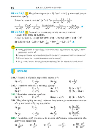 § 1. РАЦІОНАЛЬНІ ВИРАЗИ
56
ПРИКЛАД 2 Подайте вираз (a ) 2
(a 2 2
) у вигляді раціо-
нального дробу.
озв занн . ( ) ( )
( ) ( )
a b a b
a b a b a b
b a
a b
   
  
  
 

2 2 2
2 2 2 2
2 2
2 2
1 1 1 1
æ æ
( ) ( )
a b a b a b
b a
a b

  
 

2 2 2 2
2 2
2 2
1 1 1 1
æ æ   

  



1
2 2 2 2 2 2 3 3 2
( )
( ) ( )
( )
.
b a
b a b a
a b
b a
a b b a
b a
a b a b
æ 
ПРИКЛАД 3 Запишіть у стандартному вигляді число:
1) 564 000 000 2) 0,0036.
озв занн . 1) 564 000 000 5 64 100 000 000 5 64 108
, , .
= =
æ æ
2) 0 0036 3 6 0 001 3 6 3 6 3 6 10
1
1000
1
103
3
, , , , , , .
    
æ æ æ æ 
1. Чому дорівнює a для будь-якого числа a, відмінного від нуля, і нату-
рального числа ?
2. Чому дорівнює нульовий степінь будь-якого відмінного від нуля числа?
3. Що називають стандартним виглядом числа?
4. Як у записі числа в стандартному вигляді a . 10 називають число ?
ВПРАВИ
. Якому з виразів дорівнює вираз a 6
:
1) a6
2)
1
6
a−
; 3)
1
6
a
; 4) −
1
6
a
?
. Подайте степінь у вигляді дробу:
1) 3 8
3) a 9
5) 12 1
7) (a ) 2
2) 5 6
4) 3
6) m 1
8) (2 3 ) 4
.
. Замініть степінь дробом:
1) 14 4
2) 20
3) (m + ) 1
4) (4 5 ) 10
.
. Подайте дріб у вигляді степеня із цілим від’ємним показником
або у вигляді добутку степенів:
1)
1
72
; 3)
1
c
; 5)
a
b
; 7)
( )
( )
;
a b
c d


5
8
2)
1
5
x
; 4)
m
n3
; 6)
x
y
6
7
; 8)
( )
.
x y
x y


2
. Замініть дріб степенем із цілим від’ємним показником або
добутком степенів:
1)
1
1111
; 2)
1
4
k
; 3)
x
y
2
; 4)
m
n
6
6
; 5)
( )
( )
.
2
2
3
9
x y
x y
−
−
 