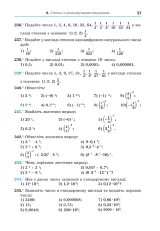 8. Степінь із цілим від’ємним показником 57
. Подайте числа 1, 2, 4, 8, 16, 32, 64,
1
2
,
1
4
,
1
8
,
1
16
,
1
32
,
1
64
у ви-
гляді степеня з основою: 1) 2 2)
1
2
.
. Подайте у вигляді степеня одноцифрового натурального числа
дріб:
1)
1
49
; 2)
1
216
; 3)
1
625
; 4)
1
128
.
8. Подайте у вигляді степеня з основою 10 число:
1) 0,1 2) 0,01 3) 0,0001 4) 0,000001.
. Подайте числа 1, 3, 9, 27, 81,
1
3
,
1
9
,
1
27
,
1
81
у вигляді степеня
з основою: 1) 3 2)
1
3
.
. Обчисліть:
1) 5 2
3) ( 9) 2
5) 1 24
7) ( 1) 17
9)
2
3
3
 

;
2) 2 4
4) 0,2 3
6) ( 1) 16
8)
7
8
0
  ; 10) 
 

1
1
6
2
;
. Знайдіть значення виразу:
1) 20 2
3) ( 6) 3
5) 
 

1
6
3
;
2) 0,3 1
4)
4
7
2
 

; 6) 3
1
3
2
 

.
. Обчисліть значення виразу:
1) 3 1
4 1
4) 9 0 1 1
æ , ;
−
2) 2 3
+ 6 2
5) 0 5 4
2 1
, ;
− −
æ
3)
2
7
1
0 2
2 3 5
    


( , ) ; 6) ( ) .
2 8 16
1 1 1
− − −
− æ
. ому дорівнює значення виразу:
1) 2 2
+ 2 1
3) 0,030
+ 0,70
2) 3 2
6 1
4) ( ) ?
9 3 12
3 1 1
 
  
. Яке з даних чисел записане в стандартному вигляді:
1) 12 104
æ ; 2) 1 2 104
, ;
æ 3) 0 12 104
, ?
æ
. Запишіть число в стандартному вигляді та вкажіть порядок
числа:
1) 3400 4) 0,000008 7) 0 86 103
, ;
æ
2) 15 5) 0,73 8) 0 23 104
, ;
æ
3) 0,0046 6) 250 102
æ ; 9) 9300 105
æ .
 