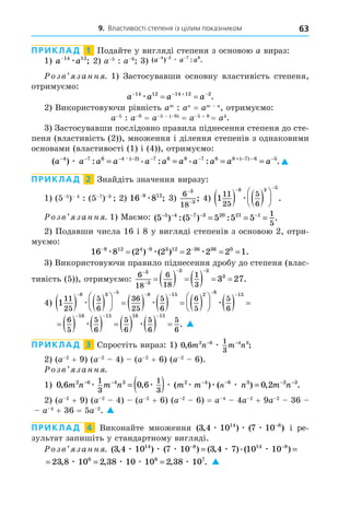 9. Властивості степеня із цілим показником 63
ПРИКЛАД 1 Подайте у вигляді степеня з основою a вираз:
1) a a
−14 12
æ ; 2) a 5
: a 9
3) ( ) : .
a a a
− − −
4 2 7 6
æ
озв занн . 1) Застосувавши основну властивість степеня,
отримуємо:
a a a a
   
 
14 12 14 12 2
æ .
2) Використовуючи рівність am
: a = am
, отримуємо:
a 5
: a 9
= a 5 ( 9)
= a 5 + 9
= a4
.
3) Застосувавши послідовно правила піднесення степеня до сте-
пеня (властивість (2)), множення і ділення степенів з однаковими
основами (властивості (1) і (4)), отримуємо:
( ) : . : . : .
. ( ) ( )
a a a a a a a a a a a
− − − − − − + − − −
= = = =
4 7 6 4 2 7 6 8 7 6 8 7 6 5
æ 
ПРИКЛАД 2 Знайдіть значення виразу:
1) (5 5
) 4
: (5 7
) 3
2) 16 8
9 12
−
æ ; 3)
6
18
3
3
−
−
; 4) 1
11
25
5
6
8 3 5
   






 
æ .
озв занн . 1) Маємо: ( ) :( ) : .
5 5 5 5 5
5 4 7 3 20 21 1 1
5
− − − − −
= = =
2) Подавши числа 16 і 8 у вигляді степенів з основою 2, отри-
муємо:
16 8 2 2 2 2 2 1
9 12 4 9 3 12 36 36 0
  
   
æ æ æ
( ) ( ) .
3) Використовуючи правило піднесення дробу до степеня (влас-
тивість (5)), отримуємо:
6
18
6
18
1
3
3
3
3 3
3
3 27


 
        .
4) 1
11
25
5
6
36
25
5
6
6
5
5
6
8 3 5 8 15 2 8
   





        





 
    
æ æ æ  
15
          
  
6
5
5
6
5
6
5
6
5
6
16 15 16 15
æ æ . 
ПРИКЛАД 3 Спростіть вираз: 1) 0 6 2 6 4 3
1
3
, ;
m n m n
− −
æ
2) (a 2
+ 9) (a 2
4) (a 2
+ 6) (a 2
6).
озв занн .
1) 0 6 0 6 0 2
2 6 4 3 2 4 6 3 2 3
1
3
1
3
, , ( ) ( ) , .
m n m n m m n m n
n
− − − − − −
= ( ) =
æ æ æ æ æ æ
2) (a 2
+ 9) (a 2
4) (a 2
+ 6) (a 2
6) = a 4
4a 2
+ 9a 2
36
a 4
+ 36 = 5a 2
. 
ПРИКЛАД 4 Виконайте множення ( , ) ( )
3 4 10 7 10
14 8
æ æ æ −
і ре-
зультат запишіть у стандартному вигляді.
озв занн . ( , ) ( ) ( , ).( )
3 4 10 7 10 3 4 7 10 10
14 8 14 8
æ æ æ æ æ
− −
= =
= = =
23 8 10 2 38 10 10 2 38 10
6 6 7
, , , .
æ æ æ æ 
 