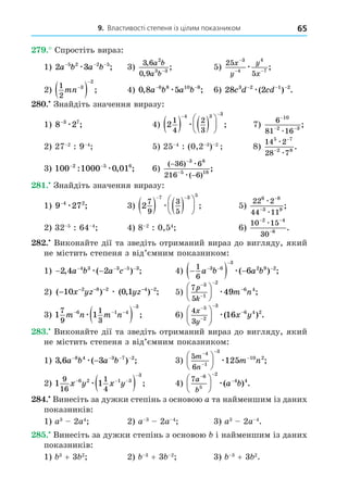 9. Властивості степеня із цілим показником 65
. Спростіть вираз:
1) 2 3
5 2 2 5
a b a b
− − −
æ ; 3)
3 6
0 9
2
3 3
,
,
;
a b
a b−
5)
25
5
3
4
4
7
x
y
y
x
−
− −
æ ;
2)
1
2
3
2
mn

  ; 4) 0 8 5
6 8 10 8
, ;
a b a b
− −
æ 6) 28 2
3 2 1 2
c d cd
− − −
æ( ) .
8 . Знайдіть значення виразу:
1) 8 2
3 7
−
æ ; 4) 2
1
4
2
3
4 3 3
   






 
æ ; 7)
6
81 16
10
2 3
−
− −
æ
;
2) 27 2
: 9 4
5) 25 4
: (0,2 3
) 2
8)
14 2
28 7
5 7
2 8
æ
æ
−
−
.
3) 100 1000 0 01
2 5 6
− −
: , ;
æ 6)
( )
( )
;
−
−
−
−
36 6
216 6
3 8
5 18
æ
æ
8 . Знайдіть значення виразу:
1) 9 27
4 2
−
æ ; 3) 2
7
9
3
5
7 3 5
   






 
æ ; 5)
22 2
44 11
6 8
3 9
æ
æ
−
−
;
2) 32 5
: 64 4
4) 8 2
: 0,54
6)
10 15
30
2 4
6
− −
−
æ
.
8 . Виконайте дії та зведіть отриманий вираз до вигляду, який
не містить степеня з від’ємним показником:
1) − −
− − − −
2 4 2
4 3 3 5 3
, ( ) ;
a b a c
æ 4) 
  
 


1
6
3 6
3
2 9 2
6
a b a b
æ( ) ;
2) ( ) ( , ) ;
− − − − − −
10 0 1
2 8 2 4 2
x yz yz
æ 5)
7
5
3
1
2
6 4
49
p
k
m n









 æ ;
3) 1 1
7
9
1
3
6 1 4
3
m n m n
  

 
æ ; 6)
4
3
5
2
3
6 4 2
16
x
y
x y









 æ( ) .
8 . Виконайте дії та зведіть отриманий вираз до вигляду, який
не містить степеня з від’ємним показником:
1) 3 6 3
8 4 3 7 2
, ( ) ;
a b a b
− − − −
−
æ 3)
5
6
4
1
3
10 2
125
m
n
m n









 æ ;
2) 1 1
9
16
1
4
6 2 1 3
3
x y x y
  

 
æ ; 4)
7 6
5
2
4 4
a
b
a b
 






 æ( ) .
8 . Винесіть за дужки степінь з основою a та найменшим із даних
показників:
1) a3
2a4
2) a 3
2a 4
3) a3
2a 4
.
8 . Винесіть за дужки степінь з основою і найменшим із даних
показників:
1) 3
+ 3 2
2) 3
+ 3 2
3) 3
+ 3 2
.
 