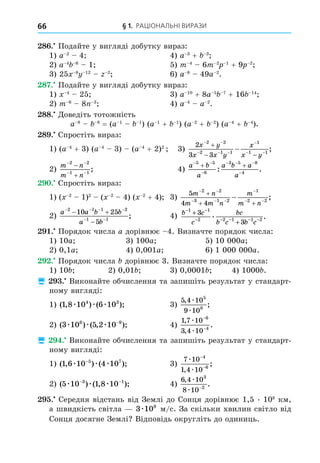§ 1. РАЦІОНАЛЬНІ ВИРАЗИ
66
8 . Подайте у вигляді добутку вираз:
1) a 2
4 4) a 3
+ 3
2) a 4 6
1 5) m 4
6m 2 1
+ 9 2
3) 25 8 12 2
6) a 8
49a 2
.
8 . Подайте у вигляді добутку вираз:
1) 4
25 3) a 10
+ 8a 5 7
+ 16 14
2) m 6
8 3
4) a 4
a 2
.
88. Äоведіть тотожність
a 8 8
= (a 1 1
) (a 1
+ 1
) (a 2
+ 2
) (a 4
+ 4
).
8 . Спростіть вираз:
1) (a 4
+ 3) (a 4
3) (a 4
+ 2)2
3)
2
3 3
2 2
2 1 1
1
1 1
x y
x x y
x
x y
 
  

 

 
 ;
2)
m n
m n
 
 


2 2
1 1
; 4)
a b
a
a b a
a
 

  

 
5 5
6
3 5 8
4
: .
. Спростіть вираз:
1) ( 2
1)2
( 2
4) ( 2
+ 4) 3)
5
4 4
2 2
3 1 2
1
2 2
m n
m m n
m
m n
 
  

 

 
 ;
2)
a a b b
a b
   
 
 

2 1 1 2
1 1
10 25
5
; 4) b c
c
bc
b c b c
− −
− − − − −
+
+
1 1
2 2 1 1 2
3
3
. .
. Порядок числа a дорівнює 4. Визначте порядок числа:
1) 10a 3) 100a 5) 10 000a
2) 0,1a 4) 0,001a 6) 1 000 000a.
. Порядок числа дорівнює 3. Визначте порядок числа:
1) 10 2) 0,01 3) 0,0001 4) 1000 .
 . Виконайте обчислення та запишіть результат у стандарт-
ному вигляді:
1) ( , ) ( );
1 8 10 6 10
4 3
æ æ æ 3)
5 4 10
9 10
5
8
,
;
æ
æ
2) ( ) ( , );
3 10 5 2 10
6 9
æ æ æ −
4)
1 7 10
3 4 10
6
4
,
,
.
æ
æ
−
−
 . Виконайте обчислення та запишіть результат у стандарт-
ному вигляді:
1) ( , ) ( );
1 6 10 4 10
5 7
æ æ æ
−
3)
7 10
1 4 10
4
6
æ
æ
−
−
,
;
2) ( ) ( , );
5 10 1 8 10
3 1
æ æ æ
− −
4)
6 4 10
8 10
3
2
,
.
æ
æ −
. Середня відстань від Землі до Сонця дорівнює 1,5 . 108
км,
а швидкість світла 3 108
æ м/с. За скільки хвилин світло від
Сонця досягне Землі Відповідь округліть до одиниць.
 