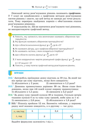 73
10. Функція y
k
x
= .та її графік
Описаний метод розв’язування рівнянь називають гра ічни .
У 7 класі ви ознайомилися з графічним методом розв’язування
систем рівнянь і знаєте, о цей метод не завжди дає точні резуль-
тати. Тому перевірка знайдених коренів є обов’язковим етапом
розв’язування рівняння.
У подальшому (п. 22) ви навчитеся розв’язувати такі рівняння,
не використовуючи графічний метод.
1. Поясніть, яку залежність між величинами називають оберненою про-
порційністю.
2. Яку функцію називають оберненою пропорційністю?
3. Що є областю визначення функції y
k
x
= , де ≠ 0?
4. Як називають фігуру, що є графіком оберненої пропорційності?
5. Як називають частини, з яких складається гіпербола?
6. Що є областю значень функції y
k
x
= , де ≠ 0?
7. У яких координатних чвертях розміщений графік функції y
k
x
= , якщо
 0? якщо  0?
8. Поясніть, у чому полягає графічний метод розв’язування рівнянь.
ВПРАВИ
. Автомобіль проїжджає деяку відстань за 10 год. За який час
він проїде цю саму відстань, як о його швидкість:
1) збільшиться у 2 рази 2) зменшиться в 1,2 раза
. Äовжина прямокутника дорівнює 30 см. Якою стане його
довжина, як о при тій самій пло і ширину прямокутника:
1) збільшити в 1,5 раза 2) зменшити в 3,2 раза
. За деяку суму грошей купили 40 м тканини. Скільки метрів
тканини купили б за ту саму суму грошей, якби ціна за 1 м:
1) зменшилась у 2,6 раза 2) збільшилася в 1,6 раза
 . Пішохід пройшов 12 км. Заповніть таблицю, у першому
рядку якої вказано швидкість, а в другому час руху.
, км/год 5 2,4
, год 3 3
1
3
Задайте формулою залежність від .
 
