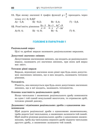 § 1. РАЦІОНАЛЬНІ ВИРАЗИ
80
. При якому значенні графік функції y
k
x
= проходить через
точку ( 3 0,6)
А) 1,8 Б) 0,2 В) 2,4 Г) 3,6.
. Розв’яжіть рівняння
2 1
4
3 1
4
4 8
16
2
2
x
x
x
x
x
x






  .
А) 0 4 Б) 4 0 В) 4 Г) 0.
ГОЛОВНЕ В ПАРАГРАФІ 1
Ра іональни вираз
ілі та дробові вирази називають раціональними виразами.
опусти і значення з інних
Äопустимими значеннями змінних, о входять до раціонального
виразу, називають усі значення змінних, при яких цей вираз
має зміст.
отожно рівні вирази
Вирази, відповідні значення яких рівні при будь-яких допусти-
мих значеннях змінних, о в них входять, називають тотожно
рівними.
отожність
Рівність, яка виконується при будь-яких допустимих значеннях
змінних, о в неї входять, називають тотожністю.
сновна властивість ра іонального дробу
Як о чисельник і знаменник раціонального дробу помножити
на один і той самий ненульовий многочлен, то отримаємо дріб,
тотожно рівний даному.
одавання і відні ання ра іональних дробів з однакови и зна
енника и
об додати раціональні дроби з однаковими знаменниками,
треба додати їхні чисельники, а знаменник залишити той самий.
об знайти різницю раціональних дробів з однаковими знамен-
никами, треба від чисельника першого дробу відняти чисельник
другого дробу, а знаменник залишити той самий.
 