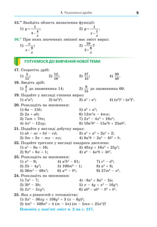 1. Раціональні дроби 9
15.••
 Знайдіть область визначення функції:
1) y
x


1
4
4
;	 2) y
x
x


1
1
.
16.••
 При яких значеннях змінної має зміст вираз:
1)
x
x
x
−
9
;	 2)
10
2
6
+
x
?
ГОТУЄМОСЯ ДО ВИВЧЕННЯ НОВОЇ ТЕМИ
17. Скоротіть дріб:
1)
5
15
;	 2)
12
18
;	 3)
27
45
;	 4)
30
48
.
18. Зведіть дріб:
1)
3
7
до знаменника 14;	 2)
8
15
до знаменника 60.
19. Подайте у вигляді степеня вираз:
1) a5
a3
;	 2) (a5
)3
;	 3) a5
 : a3
;	 4) (a8
)4
: (a2
)8
.
20. Розкладіть на множники:
1) 6a – 15b;	 5) a6
+ a2
;
2) 2a + ab;	 6) 12m2
n – 4mn;
3) 7am + 7bn;	 7) 2x2
– 4x3
+ 10x4
;
4) 4x2
– 12xy;	 8) 10a3
b2
– 15a2
b + 25ab2
.
21. Подайте у вигляді добутку вираз:
1) ab – ac + bd – cd;	 3) a5
+ a3
+ 2a2
+ 2;
2) 3m + 3n – mx – nx;	 4) 8a2
b – 2a2
– 4b2
+ b.
22. Подайте тричлен у вигляді квадрата двочлена:
1) a2
– 8a + 16;	 3) 40xy + 16x2
+ 25y2
;
2) 9x2
+ 6x + 1;	 4) a8
– 4a4
b + 4b2
.
23. Розкладіть на множники:
1) x2
– 9;	 4) a2
b2
– 81;	 7) c3
– d3
;
2) 25 – 4y2
;	 5) 100m6
– 1;	 8) a3
+ 8;
3) 36m2
– 49n2
;	 6) a10
– b6
;	 9) 27m6
– n9
.
24. Розкладіть на множники:
1) 7a2
– 7;	 4) –8a5
+ 8a3
– 2a;
2) 3b3
– 3b;	 5) x – 4y + x2
– 16y2
;
3) 2x3
– 2xy2
;	 6) ab6
– ab4
– b6
+ b4
.
25. Яка з рівностей є тотожністю:
1) 3x2
– 36xy + 108y2
 = 3 (x – 6y)2
;
2) 4m3
– 500n6
 = 4 (m – 5n) (m – 5mn + 25n2
)?
Поновіть у пам’яті зміст п. 2 на с. 217.
 