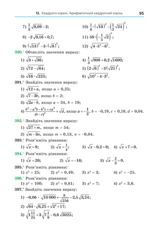 12. Квадратні корені. Арифметичний квадратний корінь 95
7)
1
3
0 09 2
, ;
− 10)
1
6
1
2
18 24
2 2
æ    ;
8)  
2 0 16 0 7
, , ; 11) 50 2
1
5
2
æ 
  ;
9) 13 3 8
2 2
    
æ ; 12) 4 5 6
2 2
. .
−
. Обчисліть значення виразу:
1) 3 36
+ ; 4)
1
3
900 0 2 1600
+ , ;
2) 72 64
− ; 5) 2 6 3 21
2 2
     ;
3) 16 225
æ ; 6) 10 4 3
2 2
− æ .
. Знайдіть значення виразу:
1) 12+ a, як о a = 0,25
2) 7 3
− b, як о = 2
3) 2a b
− , як о a = 34, = 19
4)
b a b b c ca
b c
d
3 3 2 3
2
  


( )
, як о a  
1
2
, = 0,19, = 0,18, = 0,04.
. Знайдіть значення виразу:
1) 27 + m, як о m = 54
2) m n
−3 , як о m = 0,13, = 0,04.
. Розв’яжіть рівняння:
1) x = 9; 2) x =
1
4
; 3) x  
0 2 0
, ; 4) x  
7 0.
. Розв’яжіть рівняння:
1) x = 20; 2) x  16; 3) x  
2
3
0.
. Розв’яжіть рівняння:
1) 2
= 25 2) 2
= 0,49 3) 2
= 3 4) 2
= 25.
. Розв’яжіть рівняння:
1) 2
= 100 2) 2
= 0,81 3) 2
= 7 4) 2
= 3,6.
. Знайдіть значення виразу:
1) − + −
0 06 10 000 2 5 3 24
8
256
, , , ;
æ
2) 64 6 25 2 17
3
æ , ;
+ +
3) 1 3 7 0 6 3025
11
25
1
9
  , ;
 