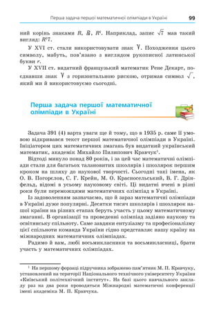 Перша задача першої математичної олімпіади в Україні 99
ний корінь знаками , R, 2
. Наприклад, запис 7 мав такий
вигляд: 2
7.
У ст. стали використовувати знак . Походження цього
символу, мабуть, пов’язано з виглядом рукописної латинської
букви .
У ст. видатний французький математик Рене Äекарт, по-
єднавши знак з горизонтальною рискою, отримав символ ,
який ми й використовуємо сьогодні.
Перша задача першої математичної
олімпіади в Україні
Задача 391 (4) варта уваги е й тому, о в 1935 р. саме її умо-
. саме її умо-
саме її умо-
вою відкривався текст першої математичної олімпіади в Україні.
Ініціатором цих математичних змагань був видатний український
математик, академік Михайло Пилипович Кравчук1
.
Відтоді минуло понад 80 років, і за цей час математичні олімпі-
ади стали для багатьох талановитих школярів і школярок першим
кроком на шляху до наукової творчості. Сьогодні такі імена, як
О. В. Погорєлов, С. Г. Крейн, М. О. Красносельський, В. Г. Äрін-
фельд, відомі в усьому науковому світі. і видатні вчені в різні
роки були переможцями математичних олімпіад в Україні.
Із задоволенням зазначаємо, о й зараз математичні олімпіади
в Україні дуже популярні. Äесятки тисяч школярів і школярок на-
шої країни на різних етапах беруть участь у цьому математичному
змаганні. В організації та проведенні олімпіад задіяно наукову та
освітянську спільноту. Саме завдяки ентузіазму та професіоналізму
цієї спільноти команда України гідно представляє нашу країну на
міжнародних математичних олімпіадах.
Радимо й вам, любі восьмикласники та восьмикласниці, брати
участь у математичних олімпіадах.
1
На першому форзаці підручника зображено пам’ятник М. П. Кравчуку,
установлений на території Національного технічного університету України
«Київський політехнічний інститут». На базі цього навчального закла-
ду раз на два роки проводяться Міжнародні математичні конференції
імені академіка М. П. Кравчука.
 