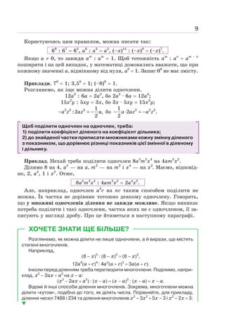 9
Користуючись цим правилом, можна писати так:
69
: 67
= 62
, а8
: а3
= а5
, (–х)15
: (–х)8
= (–х)7
.
Якщо а ≠ 0, то завжди ат
: ат
= 1. Щоб тотожність ат
: аn
= аm − n
поширити і на цей випадок, у математиці домовились вважати, що при
кожному значенні а, відмінному від нуля, а0
= 1. Запис 00
не має змісту.
Приклади. 70
= 1; 3,50
= 1; (–8)0
= 1.
Розглянемо, як іще можна ділити одночлени.
12а3
: 6а = 2а2
, бо 2а2
· 6а = 12а3
;
15x2
y : 5ху = 3х, бо 3х · 5ху = 15х2
у;
2 3 3 1
:2 ,
2
− = −
a z az a бо 3 2 3
1
2 .
2
− ⋅ = −
a az a z
Щоб поділити одночлен на одночлен, треба:
1) поділити коефіцієнт діленого на коефіцієнт дільника;
2) до знайденої частки приписати множниками кожну змінну діленого
з показником, що дорівнює різниці показників цієї змінної в діленому
і дільнику.
Приклад. Нехай треба поділити одночлен 8а5
m2
х4
на 4аm2
х2
.
Ділимо 8 на 4, а5
— на а, т2
— на т2
і х4
— на х2
. Маємо, відповід-
но, 2, а4
, 1 і х2
. Отже,
8а5
m2
х4
: 4аm2
х2
= 2а4
х2
.
Але, наприклад, одночлен а2
с на пс таким способом поділити не
можна. Їх частка не дорівнює тотожно деякому одночлену. Говорять,
що у множині одночленів ділення не завжди можливе. Якщо виникає
потреба поділити і такі одночлени, частка яких не є одночленом, її за-
писують у вигляді дробу. Про це йтиметься в наступному параграфі.
Розглянемо, як можна ділити не лише одночлени, а й вирази, що містять
степені многочленів.
Наприклад,
(8 – х)5
: (8 – х)2
= (8 – х)3
,
12а4
(а + с)4
: 4а3
(а + с)3
= 3а(а + с).
Інколи перед діленням треба перетворити многочлени. Поділимо, напри-
клад, х2
– 2ах + а2
на х – а:
(х2
– 2ах + а2
) : (х – а) = (х – а)2
: (х – а) = х – а.
Відомі й інші способи ділення многочленів. Зокрема, многочлени можна
ділити «кутом», подібно до того, як ділять числа. Порівняйте, для прикладу,
ділення чисел 7488 і 234 та ділення многочленів х3
– 3х2
+ 5х – 3 і х2
– 2х + 3:
ХОЧЕТЕ ЗНАТИ ЩЕ БІЛЬШЕ?
 