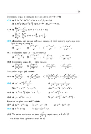 101
Спростіть вираз і знайдіть його значення (478–479).
478. а) 8 5 10 4
2,2 5
− −
⋅
a b a b при а = –0,2, b = 50;
б) ( )
9 10 2
2,8 : 0,7 −
x y x y при х = 0,125, у = –0,25.
479. а)
7 2
3 5
14
56
− −
− −
⋅
a b
b a
при а = 1,5, b = 45;
б)
15 12
5 2
21 7
:
10 5
− −
x x
y y
при
3 1
, 2 .
7 3
= =
x y
480. Доведіть, що вираз набуває одного й того самого значення при
будь-якому цілому n:
а)
2 1
5
;
25
+
n
n
б)
1 1
2 3
;
6
− +
⋅
n n
n
в)
1
2
4 4
;
2
+
−
n n
n
г) 1
2 3 3
.
2 3 +
⋅ +
⋅
n n
n
481. Скоротіть дріб (n — ціле число):
а)
2
4 4
;
15
+
−
n n
б)
1 3
5 5
;
26
+ +
+
n n
в)
3 1
;
3 1
−
+
+
n
n
г)
6 6
.
36 1
−
+
+
n n
n
482. Спростіть вираз (n — ціле число):
а)
6 4
2 5
;
+
+
n n
n n
x y
x y
б)
3 3
2 5
;
−
−
n n
n n
a b
a b
в)
2
;
−
−
+
n n
n
x x
x
г)
2 3
2
.
−
−
−
n n
n
a a
a
Спростіть вираз (483–486).
483. а)
7 13
3 3
;
−
+
+
x x
x x
б)
8 12
8 12
;
− −
+
+
a a
a a
в)
4 6 7
2
2
;
2 −
+ +
+ +
x x x
x x
г)
4 5 6
4 5 6
3
.
3
− − −
+ +
+ +
x x x
x x x
484. а) ( )
2 2
1 1
: ;
− − −
−
a c
a c
ac
в) 3 3 3 3
1 1
;
a x a x
− − − −
−
− +
б) (x−1
− y−1
)2
· (x − y)−2
; г) (a−2
+ c−2
) · (a2
+ c2
)−1
.
485. а) ( ) ( )
2 2
1 1 1 1
;
− − − −
+ + −
m n m n б) ( )
2
2 2 4
2.
− −
− − +
c c c
486. а) ( ) ( )
2 2 2
;
−
− −
x y x y б) ( ) ( )
1 1
3 3 3 3
.
− −
− − − −
− − +
a b a b
Розв’яжіть рівняння (487–488).
487. а) 1 1
2 2;
− −
− =
x x б) 2 1
0;
− −
− =
x x в) 1 3
4 0.
− −
− =
x x
488. а) 1
2;
−
+ =
x x б) ( ) 1
2 1 .
−
− =
x x x
489. Чи може значення виразу
2
2
1
−
−
−
c
c
дорівнювати 0 або 1?
Чи може воно бути більшим за 1?
 