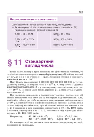 103
Щоб зрозуміти і добре засвоїти нову тему, пригадаємо:
— Як виконують дії зі степенями (властивості степенів, с. 96).
— Правила множення і ділення чисел на 10
5,374 · 10 = 53,74
5,374 · 100 = 537,4
5,374 · 1000 = 5374
5550 : 10 = 555
5550 : 100 = 55,5
5550 : 1000 = 5,55
ВИКОРИСТОВУЄМО НАБУТІ КОМПЕТЕНТНОСТІ
§11 Стандартний
вигляд числа
Якщо мають справу з дуже великими або дуже малими числами, то
такі числа зручно записувати в стандартному вигляді, тобто у вигляді
а · 10n
, де 1 ≤ а  10 і число n — ціле. Показник степеня n називають
порядком числа а · 10n
.
Масу Землі, яка дорівнює 6 000 000 000 000 000 000 000 т, у стан-
дартному вигляді записують так: 6 · 1021
т. А масу атома Гідрогену
0,0000000000000000000017 г у стандартному вигляді записують так:
1,7 · 10–21
г. Порядок маси Землі дорівнює 21, а маси атома Гідроге-
ну становить –21.
Над числами, записаними у стандартному вигляді, математичні дії
можна виконувати так само, як їх виконують над одночленами. Але,
щоб уміти робити це, треба навчитися перетворювати добутки вигляду
а · 10n
у рівні їм добутки з іншими показниками степенів. Щоб значення
такого добутку не змінилося, при збільшенні показника степеня п на
1, 2, 3 значення a слід відповідно зменшувати в 10, 100, 1000 разів.
І навпаки, зменшуючи n на 1, 2, 3, значення а слід відповідно збіль-
шувати в 10, 100, 1000 разів.
Наприклад, 35 · 105
= 3,5 · 106
; 0,23 · 108
= 2,3 · 107
;
227 · 10–4
= 2,27 · 10–2
; 0,024 · 1014
= 2,4 · 1012
.
Як виконувати дії над числами, записаними в стандартному вигляді,
покажемо на прикладах.
 