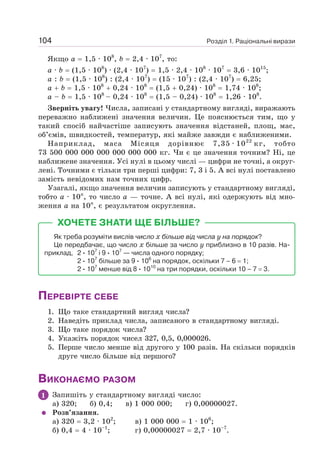 Розділ 1. Раціональні вирази
104
Якщо а = 1,5 · 108
, b = 2,4 · 107
, то:
а · b = (1,5 · 108
) · (2,4 · 107
) = 1,5 · 2,4 · 108
· 107
= 3,6 · 1015
;
а : b = (1,5 · 108
) : (2,4 · 107
) = (15 · 107
) : (2,4 · 107
) = 6,25;
а + b = 1,5 · 108
+ 0,24 · 108
= (1,5 + 0,24) · 108
= 1,74 · 108
;
а – b = 1,5 · 108
– 0,24 · 108
= (1,5 – 0,24) · 108
= 1,26 · 108
.
Зверніть увагу! Числа, записані у стандартному вигляді, виражають
переважно наближені значення величин. Це пояснюється тим, що у
такий спосіб найчастіше записують значення відстаней, площ, мас,
об’ємів, швидкостей, температур, які майже завжди є наближеними.
Наприклад, маса Місяця дорівнює 7,35 · 1022
кг, тобто
73 500 000 000 000 000 000 000 кг. Чи є це значення точним? Ні, це
наближене значення. Усі нулі в цьому числі — цифри не точні, а округ-
лені. Точними є тільки три перші цифри: 7, 3 і 5. А всі нулі поставлено
замість невідомих нам точних цифр.
Узагалі, якщо значення величин записують у стандартному вигляді,
тобто а · 10n
, то число а — точне. А всі нулі, які одержують від мно-
ження а на 10n
, є результатом округлення.
ХОЧЕТЕ ЗНАТИ ЩЕ БІЛЬШЕ?
Як треба розуміти вислів число х більше від числа у на порядок?
Це передбачає, що число х більше за число у приблизно в 10 разів. На-
приклад, 2 · 107
і 9 · 107
— числа одного порядку;
2 · 107
більше за 9 · 106
на порядок, оскільки 7 – 6 = 1;
2 · 107
менше від 8 · 1010
на три порядки, оскільки 10 – 7 = 3.
ПЕРЕВІРТЕ СЕБЕ
1. Що таке стандартний вигляд числа?
2. Наведіть приклад числа, записаного в стандартному вигляді.
3. Що таке порядок числа?
4. Укажіть порядок чисел 327, 0,5, 0,000026.
5. Перше число менше від другого у 100 разів. На скільки порядків
друге число більше від першого?
ВИКОНАЄМО РАЗОМ
1 Запишіть у стандартному вигляді число:
а) 320; б) 0,4; в) 1 000 000; г) 0,00000027.
Розв’язання.
а) 320 = 3,2 · 102
; в) 1 000 000 = 1 · 106
;
б) 0,4 = 4 · 10–1
; г) 0,00000027 = 2,7 · 10–7
.
 