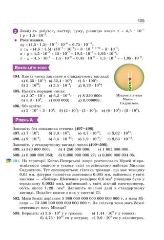 105
2 Знайдіть добуток, частку, суму, різницю чисел х = 4,5 · 10–7
і y = 1,5 · 10–6
.
Розв’язання.
xy = (4,5 · 1,5) · 10–7
· 10–6
= 6,75 · 10–13
;
х : у = (4,5 : 1,5) · (10–7
: 10–6
) = 3 · 10–7– (–6)
= 3 · 10–1
;
х + у = 4,5 · 10–7
+ 15 · 10–7
= 19,5 · 10–7
= 1,95 · 10–6
;
х – у = 4,5 · 10–7
– 1,5 · 10–6
= 0,45 · 10–6
– 1,5 · 10–6
= –1,05 · 10–6
.
ВИКОНАЙТЕ УСНО
494. Яке із чисел записане в стандартному вигляді:
а) 0,35 · 1012
; в) 32,4 · 108
; ґ) 5 · 1004
;
б) 2 · 1030
; г) 2,5 · 10–4
; д) 0,23 · 106
?
495. Назвіть порядок числа:
а) 3,07 · 107
; в) 6,2 · 10–8
; ґ) 8 320 000;
б) 5,9 · 108
; г) 300 000; д) 0,000008.
496. Обчисліть:
а) 2 · 104
+ 3 · 104
; б) (2 · 107
) · (3 · 107
); в) (6 · 109
) : (3 · 109
).
РІВЕНЬ А
Запишіть без показника степеня (497–498).
497. а) 7 · 105
; б) 2,3 · 108
; в) 4,7 · 1010
; г) 3,02 · 1013
.
498. а) 9 · 10–8
; б) 3,5 · 10–12
; в) 1,9 · 10–9
; г) 9,83 · 10–11
.
Запишіть у стандартному вигляді число (499–500).
499. а) 370 000 000; б) 4 250 000 000; в) 1 002 000 000.
500. а) 0,000 000 053; б) 0,000 000 000 27; в) 0,000 000 034 05.
501. На території Києво-Печерської лаври розташовано Музей мікро-
мініатюри знаного в усьому світі українського майстра Миколи
Сядристого. Тут експонуються: гілочка троянди, що має товщину
0,05 мм, фігурка чоловічка завтовшки 0,005 мм, найменша у світі
книжка — «Кобзар» Шевченка розміром 0,6 мм2
(товщина букв у
середньому 0,0035 мм), найменший у світі діючий електромотор,
об’єм якого 1/20 мм3
. Запишіть числові дані в стандартному
вигляді. Подайте кожне з них у системі СІ.
502. Маса Землі дорівнює 5 980 000 000 000 000 000 000 т, а маса Мі-
сяця — 73 500 000 000 000 000 000 т. На скільки тонн маса Землі
перевищує масу Місяця?
503. Виразіть: а) 2,6 · 103
т у грамах; в) 1,44 · 109
г у тоннах;
б) 4,75 · 1012
см у метрах; г) 9,6 · 105
см у кілометрах.
Мікромініатюра
Миколи
Сядристого
 