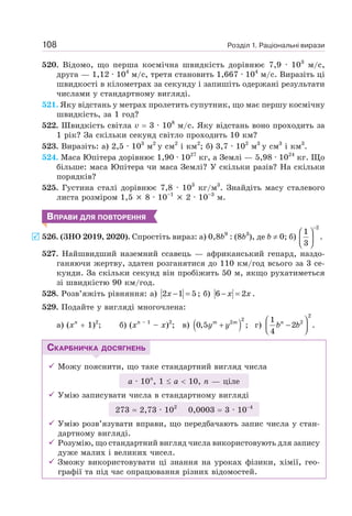 Розділ 1. Раціональні вирази
108
520. Відомо, що перша космічна швидкість дорівнює 7,9 · 103
м/с,
друга — 1,12 · 104
м/с, третя становить 1,667 · 104
м/с. Виразіть ці
швидкості в кілометрах за секунду і запишіть одержані результати
числами у стандартному вигляді.
521. Яку відстань у метрах пролетить супутник, що має першу космічну
швидкість, за 1 год?
522. Швидкість світла v = 3 · 108
м/с. Яку відстань воно проходить за
1 рік? За скільки секунд світло проходить 10 км?
523. Виразіть: а) 2,5 · 103
м2
у см2
і км2
; б) 3,7 · 102
м3
у см3
і км3
.
524. Маса Юпітера дорівнює 1,90 · 1027
кг, а Землі — 5,98 · 1024
кг. Що
більше: маса Юпітера чи маса Землі? У скільки разів? На скільки
порядків?
525. Густина сталі дорівнює 7,8 · 103
кг/м3
. Знайдіть масу сталевого
листа розміром 1,5 × 8 · 10–1
× 2 · 10–3
м.
ВПРАВИ ДЛЯ ПОВТОРЕННЯ
526. (ЗНО 2019, 2020). Спростіть вираз: а) 0,8b9
: (8b3
), де b ≠ 0; б)
−
⎛ ⎞
⎜ ⎟
⎝ ⎠
2
1
.
3
527. Найшвидший наземний ссавець — африканський гепард, наздо-
ганяючи жертву, здатен розганятися до 110 км/год всього за 3 се-
кунди. За скільки секунд він пробіжить 50 м, якщо рухатиметься
зі швидкістю 90 км/год.
528. Розв’яжіть рівняння: a) 2 1 5
− =
x ; б) 6 2
− =
x x .
529. Подайте у вигляді многочлена:
а) (хn
+ 1)2
; б) (хn – 1
– х)2
; в) ( )
2
2
0,5 ;
m m
y y
+ г)
2
2
1
2 .
4
⎛ ⎞
−
⎜ ⎟
⎝ ⎠
n
b b
СКАРБНИЧКА ДОСЯГНЕНЬ
9 Можу пояснити, що таке стандартний вигляд числа
а · 10п
, 1 ≤ а  10, п — ціле
9 Умію записувати числа в стандартному вигляді
273 = 2,73 · 102
0,0003 = 3 · 10−4
9 Умію розв’язувати вправи, що передбачають запис числа у стан-
дартному вигляді.
9 Розумію, що стандартний вигляд числа використовують для запису
дуже малих і великих чисел.
9 Зможу використовувати ці знання на уроках фізики, хімії, гео-
графії та під час опрацювання різних відомостей.
 