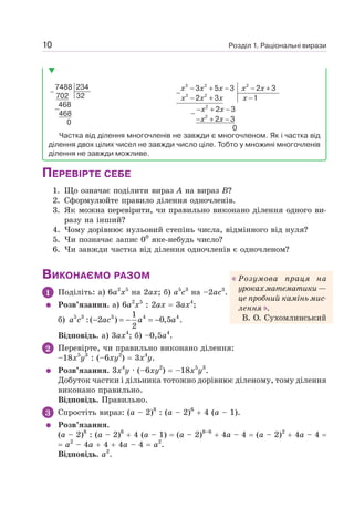 Розділ 1. Раціональні вирази
10
−
−
7488 234
702 32
468
468
0
3 2 2
3 2
2
2
3 5 3 2 3
2 3 1
2 3
2 3
0
x x x x x
x x x x
x x
x x
− + − − +
−
− + −
− + −
−
− + −
Частка від ділення многочленів не завжди є многочленом. Як і частка від
ділення двох цілих чисел не завжди число ціле. Тобто у множині многочленів
ділення не завжди можливе.
ПЕРЕВІРТЕ СЕБЕ
1. Що означає поділити вираз А на вираз В?
2. Сформулюйте правило ділення одночленів.
3. Як можна перевірити, чи правильно виконано ділення одного ви-
разу на інший?
4. Чому дорівнює нульовий степінь числа, відмінного від нуля?
5. Чи позначає запис 00
яке-небудь число?
6. Чи завжди частка від ділення одночленів є одночленом?
ВИКОНАЄМО РАЗОМ
1 Поділіть: а) 6а2
х5
на 2ах; б) а5
с3
на –2ас3
.
Розв’язання. а) 6а2
х5
: 2ах = 3ах4
;
б) 5 3 3 4 4
1
:( 2 ) 0,5 .
2
− = − = −
a c ac a a
Відповідь. а) 3ах4
; б) –0,5а4
.
2 Перевірте, чи правильно виконано ділення:
–18x5
y3
: (–6ху2
) = 3х4
у.
Розв’язання. 3х4
у · (–6xy2
) = –18x5
y3
.
Добуток частки і дільника тотожно дорівнює діленому, тому ділення
виконано правильно.
Відповідь. Правильно.
3 Спростіть вираз: (а – 2)8
: (а – 2)6
+ 4 (а – 1).
Розв’язання.
(а – 2)8
: (а – 2)6
+ 4 (а – 1) = (а – 2)8–6
+ 4а – 4 = (а – 2)2
+ 4а – 4 =
= а2
– 4а + 4 + 4а – 4 = а2
.
Відповідь. а2
.
Розумова праця на
урокахматематики—
це пробний камінь мис-
лення .
В. О. Сухомлинський
 