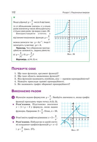 Розділ 1. Раціональні вирази
112
Якщо у функції =
k
y
x
число k від’ємне,
то зі збільшенням значень х у кілька
разів значення у також збільшуються у
стільки само разів. Це видно з мал. 26.
Використовуючи степінь з
від’ємним показником, функцію =
k
y
x
можна записати так: 1
.
−
=
y kx Іноді її
записують і у вигляді: .
=
yx k
Приклад. Чи є оберненою пропор-
ційністю залежність, задана рівністю:
а) ;
=
k
y
x
б) 2
?
=
k
y
x
Відповідь. а) Ні; б) ні.
ПЕРЕВІРТЕ СЕБЕ
1. Що таке функція, аргумент функції?
2. Що таке область визначення функції?
3. Яку функцію називають лінійною, яку — прямою пропорційністю?
4. Наведіть приклади прямої пропорційності.
5. Як називають графік оберненої пропорційності?
ВИКОНАЄМО РАЗОМ
1 Функцію задано формулою .
=
n
y
x
Знайдіть значення п, якщо графік
функції проходить через точку А (5; 2).
Розв’язання. Підставимо значення
х = 5 і y = 2 у формулу, якою задано
функцію. Одержимо 2 .
5
=
n
Отже, п = 10.
2 Розв’яжітьграфічнорівняння
3
2 .
+ =
x
x
Розв’язання. Побудуємо в одній систе-
мі координат графіки функцій 2
= +
y x
і
3
=
y
x
(мал. 27). Мал. 27
Мал. 26
 