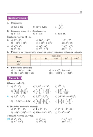 11
ВИКОНАЙТЕ УСНО
1. Обчисліть:
а) 325 : 10; б) 327 : 3,27; в)
3 5
: .
5 3
2. Знаючи, що а · b = 12, обчисліть:
а) а : 12; б) b : 12; в) 12 : аb.
Знайдіть частку (3–4).
3. а) 312
: 37
;
б) (–8)6
: (–8)5
;
в) 1010
: 1010
;
г) (–3)5
: (–3)3
;
ґ) 75
: 70
;
д) 503
: 50.
4. а) а18
: а7
;
б) x6
: x;
в) m9
: m9
;
г) п11
: n10
;
ґ) p30
: p10
;
д) c14
: c7
.
5. Укажіть, яку частку слід вписати в кожну порожню клітинку таблиці.
Ділене
Дільник
3 3a –2a 2a2
–6a4
6a5
–9a4
6. Виконайте ділення:
а) (x – 5)3
: (x – 5);
б) (2x + y)4
: (2x + y);
в) (m + n)5
: (m + n)2
;
г) (1 – 3x)4
: (1 – 3x)4
.
РІВЕНЬ А
Обчисліть (7–8).
7. а) 28
: 24
; в) 3,758
: 3,757
; ґ) 310
: 9;
б)
5 4
1 1
1 : 1 ;
2 2
⎛ ⎞ ⎛ ⎞
⎜ ⎟ ⎜ ⎟
⎝ ⎠ ⎝ ⎠
г)
6 4
2 2
: ;
3 3
⎛ ⎞ ⎛ ⎞
− −
⎜ ⎟ ⎜ ⎟
⎝ ⎠ ⎝ ⎠
д)
7
3 81
: .
5 625
⎛ ⎞
⎜ ⎟
⎝ ⎠
8. а) 0,69
: 0,66
; в) 3,311
: 3,39
; ґ) (–875)7
: (–875)6
;
б) (–0,2)10
: (–0,2)7
; г)
5 4
1 1
1 : 1 ;
3 3
⎛ ⎞ ⎛ ⎞
⎜ ⎟ ⎜ ⎟
⎝ ⎠ ⎝ ⎠
д)
8 5
2 2
: .
5 5
⎛ ⎞ ⎛ ⎞
− −
⎜ ⎟ ⎜ ⎟
⎝ ⎠ ⎝ ⎠
9. Знайдіть значення виразу:
а) 54
: 52
– 25
; в) 1 + 37
: 35
; ґ) 23
· 2 – 32
: 3;
б) (–2)5
: (–2)2
+ 23
; г) 100 + 193
: 193
; д) 04
: 40
– 440
.
Знайдіть частку (10–12).
10. а) х8
: х3
;
б) m10
: m4
;
в) n5
: п;
г) р12
: р;
ґ) х10
: х9
;
д) с5
: с5
.
 