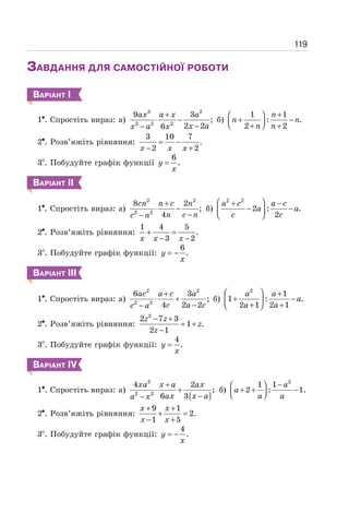 119
ЗАВДАННЯ ДЛЯ САМОСТІЙНОЇ РОБОТИ
ВАРІАНТ І
1 . Спростіть вираз: а)
3 2
2 2 2
9 3
;
2 2
6
+
⋅ −
−
−
ax a x a
x a
x a x
б)
1 1
: .
2 2
+
⎛ ⎞
+ −
⎜ ⎟
⎝ ⎠
+ +
n
n n
n n
2 . Розв’яжіть рівняння:
3 10 7
.
2 2
= −
− +
x x x
3 . Побудуйте графік функції
6
.
=
y
x
ВАРІАНТ ІІ
1 . Спростіть вираз: а)
2 2
2 2
8 2
;
4
+
⋅ −
−
−
cn n c n
n c n
c n
б)
2 2
2 : .
2
⎛ ⎞
+ −
− −
⎜ ⎟
⎝ ⎠
a c a c
a a
c c
2 . Розв’яжіть рівняння:
1 4 5
.
3 2
+ =
− −
x x x
3 . Побудуйте графік функції:
6
.
= −
y
x
ВАРІАНТ ІІІ
1 . Спростіть вираз: а)
2 2
2 2
6 3
;
4 2 2
ac a c a
c a c
c a
+
⋅ +
−
−
б)
2
1
1 : .
2 1 2 1
⎛ ⎞ +
+ −
⎜ ⎟
+ +
⎝ ⎠
a a
a
a a
2 . Розв’яжіть рівняння:
2
2 7 3
1 .
2 1
− +
= +
−
z z
z
z
3 . Побудуйте графік функції:
4
.
=
y
x
ВАРІАНТ ІV
1 . Спростіть вираз: а)
( )
3
2 2
4 2
;
6 3
+
⋅ +
−
−
xa x a ax
ax x a
a x
б)
2
1 1
2 : 1.
−
⎛ ⎞
+ + −
⎜ ⎟
⎝ ⎠
a
a
a a
2 . Розв’яжіть рівняння:
9 1
2.
1 5
+ +
+ =
− +
x x
x x
3 . Побудуйте графік функції:
4
.
= −
y
x
 