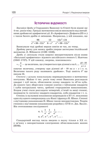 Розділ 1. Раціональні вирази
120
ІСТОРИЧНІ ВІДОМОСТІ
Звичайні дроби в Стародавніх Вавилоні та Єгипті були відомі ще
4 тис. років тому. Грецькі математики вміли виконувати над звичай-
ними дробами всі арифметичні дії. В «Арифметиці» Діофанта (III ст.)
є також багато дробів зі змінними. Наприклад, у ній показано, що
2
2 2 2 4 2
96 12 12 24
.
36 12 6 36 12
+
− =
+ − − + −
x
x x x x x
Записували тоді дробові вирази зовсім не так, як тепер.
Дробову риску для запису дробів уперше застосував італійський
математик Л. Фібоначчі (1180–1240).
Дроби зі змінними стали широко використовувати після появи
«Загальної арифметики» відомого англійського вченого І. Ньютона
(1643–1727). У цій книжці, зокрема, пояснювалось:
«…
a
b
— це величина, що утворюється при діленні а на b, …
−
+
ab bb
a x
означає величину, утворену при діленні ab − bb на а + х і т. п.
Величини такого роду називають дробами». Тоді замість b2
ще
писали bb.
Степені з цілими показниками впроваджувалися в математику
поступово. Майже 4 тис. років тому вчені Вавилона розглядали
квадрат і куб числа, обчислюючи площу квадрата та об’єм куба.
До нашого часу збереглися глиняні плитки з таблицями квадратів
і кубів натуральних чисел, зроблені стародавніми вавилонянами.
Згодом учені стали розглядати четвертий, п’ятий та вищі степені,
називаючи їх спочатку квадрато-квадратом, кубо-квадратом і т. п.
Степінь із нульовим показником запровадили в XV ст. незалежно
один від одного самаркандець аль-Каші і француз Н. Шюке. Степені
з від’ємними показниками Н. Шюке також використовував. Теорію
степенів з від’ємними показниками розробив у XVII ст. Дж. Валліс.
Він ототожнював послідовності
2 3
0 1 2 3
1 1 1
, 1, , , , ... ,
, , , , , ... .
− − −
a
a a a
a a a a a
Стандартний вигляд числа введено в науку тільки в XX ст.
у зв’язку з використанням електронних обчислювальних машин
(ЕОМ).
 