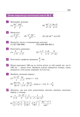 123
ТИПОВІ ЗАВДАННЯ ДО КОНТРОЛЬНОЇ РОБОТИ № 2
1 Виконайте ділення:
а )
5 5
4 2
6 12
: ;
x x
y y
б )
2
2
4 1 6 3
: .
3
9
− +
+
−
a a
a
a
2 Обчисліть:
а )
5 3
0
3 3
;
5
−
⋅
б )
6 5
10
4 16
;
8
− −
−
⋅
в ) 12 7
2,8 10 4,5 10 .
−
⋅ ⋅ ⋅
3 Запишіть число в стандартному вигляді:
а ) 257 000 000; б ) 0,000 000 002 2.
4 Розв’яжіть рівняння:
а )
2 3
;
3 2
=
− −
x x
б ) 2
7 6 8
.
4 4
+ +
− =
+ +
x x
x x x x
5 Розв’яжіть графічно рівняння
6
6 .
= x
x
6 Катер проходить 160 км за течією річки за той самий час, що й
136 км — проти течії. Знайдіть власну швидкість катера, якщо
швидкість течії річки дорівнює 2,4 км/год.
7 Знайдіть значення виразу:
а )
( )2
1 2
,
1
−
⋅
−
x x
x x
якщо х = 1,5;
б )
( )
2 2
2 1 3
: ,
3
+ +
+
+ + −
a b a b
a b a b a b
якщо а = 1,5;
1
1 .
3
= −
b
8 Доведіть, що для всіх допустимих значень змінних значення
виразу є сталим:
а)
( )2
2 2
2 1 1
;
2 2 4 4 4
x
x
x x x x
− ⎛ ⎞
− ⋅ +
⎜ ⎟
⎝ ⎠
+ − − +
б)
( )
( )
1
1 1 1
1 1
1 1
2 2 1
3
.
3 3
a b
a b b a
a b
a b ab
−
− − −
− −
− −
− − −
+
⎛ ⎞
⎛ ⎞
+ ⎛ ⎞ ⎛ ⎞
⋅ + ⋅
⎜ ⎟
⎜ ⎟ ⎜ ⎟
⎜ ⎟ ⎝ ⎠ ⎝ ⎠
+
⎝ ⎠ ⎝ ⎠
 
