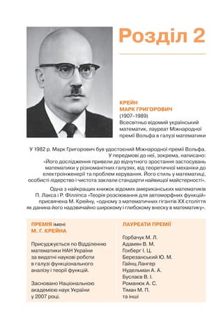КРЕЙН
МАРК ГРИГОРОВИЧ
(1907–1989)
Всесвітньо відомий український
математик, лауреат Міжнародної
премії Вольфа в галузі математики
ЛАУРЕАТИ ПРЕМІЇ
Горбачук М. Л.
Адамян В. М.
Гохберг І. Ц.
Березанський Ю. М.
Гайнц Лангер
Нудельман А. А.
Буслаєв В. І.
Романюк А. С.
Тіман М. П.
та інші
ПРЕМІЯ імені
М. Г. КРЕЙНА
Присуджується по Відділенню
математики НАН України
за видатні наукові роботи
в галузі функціонального
аналізу і теорії функцій.
Засновано Національною
академією наук України
у 2007 році.
У 1982 р. Марк Григорович був удостоєний Міжнародної премії Вольфа.
У передмові до неї, зокрема, написано:
«Його дослідження привели до відчутного зростання застосувань
математики у різноманітних галузях, від теоретичної механіки до
електроінженерії та проблем керування. Його стиль у математиці,
особисті лідерство і чистота заклали стандарти найвищої майстерності».
Одна з найкращих книжок відомих американських математиків
П. Лакса і Р. Філліпса «Теорія розсіювання для автоморфних функцій»
присвячена М. Крейну, «одному з математичних гігантів ХХ століття
як данина його надзвичайно широкому і глибокому внеску в математику».
Розділ 2
 