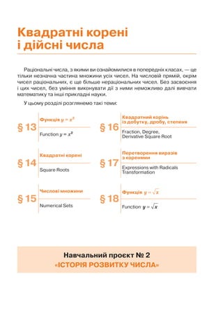 Раціональні числа, з якими ви ознайомилися в попередніх класах, — це
тільки незначна частина множини усіх чисел. На числовій прямій, окрім
чисел раціональних, є ще більше нераціональних чисел. Без засвоєння
і цих чисел, без уміння виконувати дії з ними неможливо далі вивчати
математику та інші прикладні науки.
У цьому розділі розглянемо такі теми:
Навчальний проєкт № 2
«ІСТОРІЯ РОЗВИТКУ ЧИСЛА»
§13
Функція у = x2
§16
Квадратний корінь
із добутку, дробу, степеня
Function у = x2 Fraction, Degree,
Derivative Square Root
§14
Квадратні корені
§17
Перетворення виразів
з коренями
Square Roots
Expressions with Radicals
Transformation
§15
Числові множини
§18
Функція =
y x
Numerical Sets Function =
y x
Квадратні корені
і дійсні числа
 