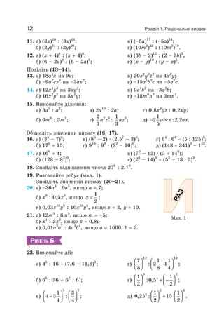 Розділ 1. Раціональні вирази
12
11. а) (3х)20
: (3х)16
;
б) (2у)34
: (2y)29
;
в) (–5а)17
: (–5а)14
;
г) (10m2
)23
: (10m2
)19
.
12. а) (х + 4)8
: (х + 4)6
;
б) (6 – 2а)9
: (6 – 2а)8
;
в) (3b – 2)12
: (2 – 3b)3
;
г) (х – y)10
: (у – х)5
.
Поділіть (13–14).
13. а) 18а4
х на 9а;
б) –9а2
сх4
на –3ах2
;
в) 20х4
у3
z2
на 4х2
у;
г) –15а5
b2
с на –5а3
с.
14. а) 12х4
у3
на 3ху2
;
б) 16х2
у2
на 8х2
у;
в) 9а3
b2
на –3а2
b;
г) –18m6
n3
на 3mn2
.
15. Виконайте ділення:
а) 3а5
: а2
; в) 2а10
: 2а; ґ) 0,8х2
yz : 0,2ху;
б) 6m8
: 3m3
; г) 2 3 3
2 1
: ;
3 3
a z az д)
1
2 :2,2 .
5
− abcx ax
Обчисліть значення виразу (16–17).
16. а) (35
– 7)0
; в) (80
– 2) · (2,57
– 3)0
; ґ) 64
: 63
– (5 : 125)0
;
б) 170
+ 15; г) 910
: 98
· (32
– 10)0
; д) (143 + 341)0
– 143
.
17. а) 160
+ 4;
б) (128 – 82
)0
;
в) (70
– 12) · (3 + 140
);
г) (26
– 14)0
+ (53
– 13 · 2)3
.
18. Знайдіть відношення чисел 276
і 2,76
.
19. Розгадайте ребус (мал. 1).
Знайдіть значення виразу (20–21).
20. а) –36а8
: 9а5
, якщо а = 7;
б) x9
: 0,5x3
, якщо
1
2
=
x ;
в) 0,03x16
y8
: 10x10
y5
, якщо x = 2, y = 10.
21. а) 12m5
: 6m3
, якщо т = –5;
б) x4
: 2х3
, якщо x = 0,8;
в) 0,01a3
b7
: 4a2
b4
, якщо а = 1000, b = 3.
РІВЕНЬ Б
22. Виконайте дії:
а) 45
: 16 + (7,6 – 11,6)3
; г)
12 10
7 1 1
: 2 1 ;
8 8 4
⎛ ⎞ ⎛ ⎞
−
⎜ ⎟ ⎜ ⎟
⎝ ⎠ ⎝ ⎠
б) 68
: 36 – 67
: 64
; ґ)
6 2
4
1 1
:0,5 ;
2 2
⎛ ⎞ ⎛ ⎞
+ −
⎜ ⎟ ⎜ ⎟
⎝ ⎠ ⎝ ⎠
в)
5 2
1 3
4 3 : ;
4 4
⎛ ⎞ ⎛ ⎞
−
⎜ ⎟ ⎜ ⎟
⎝ ⎠ ⎝ ⎠
д)
2 4
3 1 1
0,25 : 15 .
2 2
⎛ ⎞ ⎛ ⎞
+ ⋅
⎜ ⎟ ⎜ ⎟
⎝ ⎠ ⎝ ⎠
Мал. 1
 