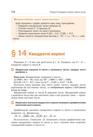 Розділ 2. Квадратні корені і дійсні числа
134
Щоб зрозуміти і добре засвоїти нову тему, пригадаємо:
— Квадрати натуральних чисел (форзац 4).
— Степені числа 2 і 3 (форзац 4).
— Розкладання чисел на прості множники.
— Правило округлення чисел 5,231 ≈ 5,2; 17,281 ≈ 17,3.
— Запис числа у стандартному вигляді а · 10п
, 1 ≤ а  10, п — ціле
число.
ВИКОРИСТОВУЄМО НАБУТІ КОМПЕТЕНТНОСТІ
§14 Квадратні корені
Рівняння х2
= 9 має два розв’язки: 3 і –3. Говорять, що 3 і –3 —
квадратні корені із числа 9.
Квадратним коренем із числа а називають число, квадрат якого
дорівнює а.
Приклади. Квадратними коренями із числа:
а) 1600 є 40 і –40, тому що 402
= 1600 і (–40)2
= 1600;
б) 0,49 є 0,7 і –0,7, тому що 0,72
= 0,49 і (–0,7)2
= 0,49.
Оскільки серед відомих вам чисел немає такого, квадрат якого
дорівнював би від’ємному числу, то квадратний корінь з від’ємного
числа не існує.
Квадратний корінь із числа 0 дорівнює нулю. Квадратний корінь
з додатного числа має два значення: одне з них додатне, інше — проти-
лежне йому від’ємне число.
Невід’ємне значення квадратного кореня називають арифметичним
значенням цього кореня.
Арифметичне значення квадратного кореня із числа а позначають
символом .
a Наприклад,
9 3
= , 1600 40
= , 0,49 0,7
= , 0 0
= .
Зауваження. Символом a позначають тільки арифметичне зна-
чення квадратного кореня із числа а, хоч і читають його коротше:
«квадратний корінь із числа а».
 