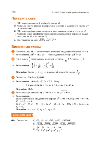 Розділ 2. Квадратні корені і дійсні числа
136
ПЕРЕВІРТЕ СЕБЕ
1. Що таке квадратний корінь із числа а?
2. Скільки існує різних квадратних коренів з додатного числа а?
А із числа 0?
3. Що таке арифметичне значення квадратного кореня із числа а?
4. Скільки існує арифметичних значень квадратних коренів з додат-
ного числа а? А із числа 0?
5. Як читають вираз: 0,9 ; 2 2
+
a b ?
ВИКОНАЄМО РАЗОМ
1 Покажіть, що 28 — арифметичне значення квадратного кореня із 784.
Розв’язання. 282
= 784; 28 — число додатне, тому =
784 28.
2 Чи є число
1
7
квадратним коренем із числа
1
49
? А число
1
7
− ?
Розв’язання.
2
1 1
7 49
⎛ ⎞
=
⎜ ⎟
⎝ ⎠
,
⎛ ⎞
− =
⎜ ⎟
⎝ ⎠
2
1 1
.
7 49
Відповідь. Числа
1
7
і
1
7
− — квадратні корені із числа
1
.
49
3 Обчисліть −
2,5 64 3 0,64.
Розв’язання. =
64 8, =
0,64 0,8. Тому
− = ⋅ − ⋅ = − =
2,5 64 3 0,64 2,5 8 3 0,8 20 2,4 17,6.
Відповідь. 17,6.
4 Розв’яжіть рівняння: а) + =
10 9 7;
x б) − =
2
9 4.
x
Розв’язання.
а) За означенням квадратного кореня 72
= 10х + 9, тоді 10х + 9 = 49,
10х = 40, х = 4;
б) 42
= х2
– 9, х2
– 9 – 16 = 0, х2
– 25 = 0, (х – 5)(х + 5) = 0, х1 = 5,
х2 = –5.
Відповідь. а) х = 4; б) х1 = 5, х2 = –5.
ВИКОНАЙТЕ УСНО
614. Обчисліть: а) 0, 1, 4, 16, 400, 90000;
б) 0,01, 0,04, 0,09, 0,16, 0,0081;
в)
1 1 4 25 16
, , , , .
4 9 9 36 9
 