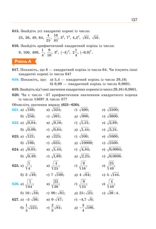 137
615. Знайдіть усі квадратні корені із числа:
25, 36, 49, 64,
4
25
,
16
81
, 32
, 72
, 4,22
, 81, 16.
616. Знайдіть арифметичний квадратний корінь із числа:
9, 100, 400,
1
4
,
9
16
, 2
3 , ( ) ( )
− −
2
2 1
4 , 2 , 0,9 .
4
РІВЕНЬ А
617. Покажіть, що 8 — квадратний корінь із числа 64. Чи існують інші
квадратні корені із числа 64?
618. Покажіть, що: а) 5,4 — квадратний корінь із числа 29,16;
б) 0,99 — квадратний корінь із числа 0,9801.
619. Знайдіть від’ємні значення квадратних коренів із чисел 29,16 і 0,9801.
620. Чи є число –37 арифметичним значенням квадратного кореня
із числа 1369? А число 37?
Обчисліть значення виразу (621–630).
621. а) 169; в) 324; ґ) 400; е) 2500;
б) 256; г) 361; д) 900; є) 3600.
622. а) 0,04; в) 0,16; ґ) 1,21; е) 2,89;
б) 0,09; г) 0,64; д) 1,44; є) 3,24.
623. а) 121; в) 225; ґ) 100; е) 1600;
б) 196; г) 625; д) 10000; є) 2500.
624. a) 0,01; в) 1,44; ґ) 4,84; е) 0,0004;
б) 0,49; г) 1,69; д) 2,25; є) 0,0036.
625. а)
1
;
4
в)
4
;
25
ґ)
9
;
16
е)
25
;
49
б) 2 49;
⋅ г) 7 100;
⋅ д) 4 64;
⋅ є) 5 144.
⋅
626. а)
1
;
64
в)
25
;
36
ґ)
9
;
25
е)
4
;
49
б) 16: 16; г) 90: 81; д) 25: 25; є) 36 :4.
627. а) 5 36;
− ⋅ в) 0 47;
⋅ ґ) 4,7 0;
− ⋅
б)
1
225;
5
г)
2
81;
3
д)
3
196.
4
−
 