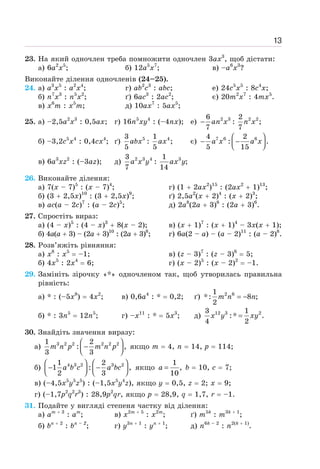 13
23. На який одночлен треба помножити одночлен 3ax3
, щоб дістати:
а) 6a2
x5
; б) 12a5
x7
; в) –a6
x3
?
Виконайте ділення одночленів (24–25).
24. а) a3
x5
: a2
x4
;
б) n7
x3
: n5
x2
;
в) х6
m : x5
m;
г) ab2
c3
: abc;
ґ) 6ac3
: 2ac2
;
д) 10ax7
: 5ax5
;
е) 24c5
x5
: 8c4
x;
є) 20m2
x7
: 4mx5
.
25. a) –2,5a2
x3
: 0,5ax; г) 16n5
xy4
: (–4nx); е) − 2 3 2 2
6 2
: ;
7 7
an x n x
б) –3,2c5
x4
: 0,4cx4
; ґ) 5 4
3 1
: ;
5 5
abx ax є) 7 6 6
4 2
: .
5 15
⎛ ⎞
− −
⎜ ⎟
⎝ ⎠
a x a x
в) 6a3
xz2
: (–3az); д) 2 3 4 3
3 1
: ;
7 14
a x y ax y
26. Виконайте ділення:
а) 7(x – 7)5
: (x – 7)4
;
б) (3 + 2,5x)10
: (3 + 2,5x)9
;
в) ac(a – 2c)7
: (а – 2c)5
;
г) (1 + 2ax2
)15
: (2ax2
+ 1)13
;
ґ) 2,5a2
(x + 2)4
: (x + 2)3
;
д) 2a8
(2a + 3)8
: (2a + 3)6
.
27. Спростіть вираз:
а) (4 – x)5
: (4 – x)3
+ 8(x – 2);
б) 4a(a + 3) – (2a + 3)10
: (2a + 3)8
;
в) (x + 1)7
: (x + 1)4
– 3x(x + 1);
г) 6a(2 – a) – (a – 2)11
: (a – 2)8
.
28. Розв’яжіть рівняння:
а) x8
: x5
= –1;
б) 4x5
: 2x4
= 6;
в) (z – 3)7
: (z – 3)6
= 5;
г) (x – 2)5
: (x – 2)2
= –1.
29. Замініть зірочку «*» одночленом так, щоб утворилась правильна
рівність:
а) * : (–5x8
) = 4x2
; в) 0,6а4
: * = 0,2; ґ) 2 6
1
*: 8 ;
2
= −
m n n
б) * : 3n5
= 12n5
; г) –x11
: * = 5x3
; д) 12 3 2
3 1
:* .
4 2
=
x y xy
30. Знайдіть значення виразу:
а) 3 2 2 2 2 2
1 2
: ,
3 3
⎛ ⎞
−
⎜ ⎟
⎝ ⎠
m n p m n p якщо m = 4, n = 14, p = 114;
б) 4 3 2 3 2
1 2
1 : ,
2 3
⎛ ⎞ ⎛ ⎞
− −
⎜ ⎟ ⎜ ⎟
⎝ ⎠ ⎝ ⎠
a b c a bc якщо
1
,
10
=
a b = 10, c = 7;
в) (–4,5x5
y5
z5
) : (–1,5х5
у4
z), якщо у = 0,5, z = 2; x = 9;
г) (–1,7p2
q2
r3
) : 28,9p2
qr, якщо p = 28,9, q = 1,7, r = –1.
31. Подайте у вигляді степеня частку від ділення:
а) ат + 3
: ат
; в) x2m + 5
: x2m
; ґ) m5k
: m3k + 1
;
б) bn + 2
: bn – 2
; г) y3n + 1
: yn + 1
; д) n6k – 2
: n2(k + 1)
.
 