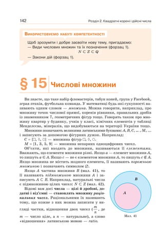 Розділ 2. Квадратні корені і дійсні числа
142
Щоб зрозуміти і добре засвоїти нову тему, пригадаємо:
— Види числових множин та їх позначення (форзац 1).
N ⊂ Z ⊂ Q
— Закони дій (форзац 1).
ВИКОРИСТОВУЄМО НАБУТІ КОМПЕТЕНТНОСТІ
§15 Числові множини
Ви знаєте, що таке набір фломастерів, табун коней, група у Facebook,
зграя птахів, футбольна команда. У математиці будь-які сукупності на-
зивають одним словом — множина. Можна говорити, наприклад, про
множину точок числової прямої, коренів рівняння, правильних дробів
із знаменником 7, геометричних фігур тощо. Говорять також про мно-
жину квартир у будинку, учнів у класі, хімічних елементів у таблиці
Менделєєва, мінералів, що видобуваються на території України тощо.
Множини позначають великими латинськими буквами: А, В, С, … , M, ...
і записують за допомогою фігурних дужок. Наприклад:
C = { , ◊, } — множина фігур , ◊, .
М = {1, 3, 5, 9} — множина непарних одноцифрових чисел.
Об’єкти, які входять до множини, називаються її елементами.
Вважають, що елементи множини різні. Якщо а — елемент множини А,
то пишуть а ∈ А. Якщо с — не є елементом множини А, то пишуть с ∉ А.
Якщо множина не містить жодного елемента, її називають порожньою
множиною і позначають символом ∅.
Якщо А частина множини В (мал. 41), то
її називають підмножиною множини А і за-
писують А ⊂ В. Наприклад, натуральні числа
є підмножиною цілих чисел: N ⊂ Z (мал. 42).
Відомі вам досі числа — цілі й дробові, до-
датні і від’ємні — становлять множину раціо-
нальних чисел. Раціональними їх називають
тому, що кожне з них можна записати у ви-
гляді частки, відношення двох чисел (
m
n
, де
m — число ціле, а n — натуральне), а слово
«відношення» латинською мовою — ratio.
Мал. 41
А
B
 