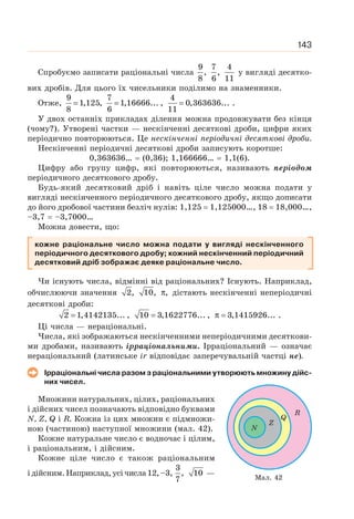 143
Спробуємо записати раціональні числа
9 7 4
, ,
8 6 11
у вигляді десятко-
вих дробів. Для цього їх чисельники поділимо на знаменники.
Отже,
9 7 4
1,125, 1,16666... , 0,363636... .
8 6 11
= = =
У двох останніх прикладах ділення можна продовжувати без кінця
(чому?). Утворені частки — нескінченні десяткові дроби, цифри яких
періодично повторюються. Це нескінченні періодичні десяткові дроби.
Нескінченні періодичні десяткові дроби записують коротше:
0,363636… = (0,36); 1,166666… = 1,1(6).
Цифру або групу цифр, які повторюються, називають періодом
періодичного десяткового дробу.
Будь-який десятковий дріб і навіть ціле число можна подати у
вигляді нескінченного періодичного десяткового дробу, якщо дописати
до його дробової частини безліч нулів: 1,125 = 1,125000…, 18 = 18,000…,
–3,7 = –3,7000…
Можна довести, що:
кожне раціональне число можна подати у вигляді нескінченного
періодичного десяткового дробу; кожний нескінченний періодичний
десятковий дріб зображає деяке раціональне число.
Чи існують числа, відмінні від раціональних? Існують. Наприклад,
обчислюючи значення 2, 10, ,
π дістають нескінченні неперіодичні
десяткові дроби:
2 1,4142135... , 10 3,1622776... , 3,1415926... .
= = π =
Ці числа — нераціональні.
Числа, які зображаються нескінченними неперіодичними десяткови-
ми дробами, називають ірраціональними. Ірраціональний — означає
нераціональний (латинське іr відповідає заперечувальній частці не).
Ірраціональні числа разом з раціональними утворюють множину дійс-
них чисел.
Множини натуральних, цілих, раціональних
і дійсних чисел позначають відповідно буквами
N, Z, Q і R. Кожна із цих множин є підмножи-
ною (частиною) наступної множини (мал. 42).
Кожне натуральне число є водночас і цілим,
і раціональним, і дійсним.
Кожне ціле число є також раціональним
ідійсним.Наприклад,усічисла12,–3,
3
, 10
7
—
Z
Q
R
N
Мал. 42
 