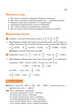 145
ПЕРЕВІРТЕ СЕБЕ
1. Які числа називають дійсними? Наведіть приклади.
2. Які числа називають раціональними, які — ірраціональними?
3. Наведіть приклади множини та її підмножини.
4. Чи бувають ірраціональні числа від’ємними?
5. Чи є число 0 цілим, раціональним, дійсним?
6. Які дії можна виконувати над ірраціональними числами?
ВИКОНАЄМО РАЗОМ
1 Подайте у вигляді десяткового дробу: а)
3
;
8
б)
5
;
11
в)
13
.
6
Розв’язання. а) Щоб перетворити звичайний дріб у десятковий, по-
трібно чисельник даного дробу поділити на його знаменник. Маємо:
a)
3
0,375;
8
= б) ( )
5
0,4545... 0, 45 ;
11
= = в) ( )
13
2,1666... 2,1 6 .
6
= =
Відповідь: а) 0,375; б) 0,(45); в) 2,1(6).
2 Порівняйте числа: а)
4
3
− і –1,33; б)
4
3
− і –1,34; в)
4
3
− і –1,333….
Розв’язання. а) Поділивши чисельник даного дробу
3
4
на знаменник,
одержимо 1,333…. Число 1,333… більше від 1,33. Тому
–1,333…  –1,33, або
4
3
−  –1,33;
б) 1,333…  1,34, отже,
4
3
−  –1,34;
в)
4
1,333...
3
= , отже,
4
3
− = –1,333….
ВИКОНАЙТЕ УСНО
668. Які із чисел 35, –128, , 25, 10, 0,04
π − — раціональні, які —
ірраціональні, які — дійсні?
669. Яке з тверджень правильне:
а) кожне натуральне число є дійсним:
б) кожне ціле число є дійсним;
в) кожне раціональне число є дійсним;
г) кожне ірраціональне число є дійсним;
ґ) не кожне дійсне число є раціональним;
д) не кожне дійсне число є ірраціональним?
 