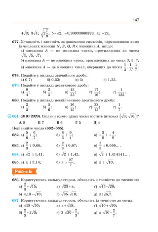 147
7
4 3; 3 4; 2 ; 5 2; 0,30033000333; ; 2 .
9
+ − π − π
677. Установіть і запишіть за допомогою символів, підмножиною яких
із числових множин N, Z, Q, R є множина А, якщо:
а) множина А — це множина чисел, протилежних до чисел
3, 5, 7;
б) множина А — це множина чисел, протилежних до чисел 3; 5; 7;
в) множина А — це множина чисел, обернених до чисел
1 1 1
, , .
3 5 7
678. Подайте у вигляді звичайного дробу:
а) 0,7; б) 0,53; в) 3; г) 1,25.
679. Подайте у вигляді десяткового дробу:
а)
9
;
4
б)
2
;
5
в)
13
;
25
г)
17
;
16
ґ)
1
.
125
680. Подайте у вигляді нескінченного десяткового дробу:
а)
2
;
3
б)
5
;
6
в)
16
;
15
г)
38
;
12
ґ)
1
.
7
681. (ЗНО 2020). Cкільки всього цілих чисел містить інтервал ( )
8; 81 ?
А 8 Б 7 В 6 Г 5 Д 4
Порівняйте числа (682–685).
682. а)
5
6
і
6
;
7
б)
8
3
і
9
;
4
в)
3
8
− і
4
.
9
−
683. а)
2
3
і 0,66; б)
2
3
і 0,67; в)
2
3
і 0,666… .
684. а) 2 і 1,41; б) 2 і 1,42; в) 2 і 1,414141… .
685. а) π і 3,14; б) π і
27
;
7
в) π і 10.
РІВЕНЬ Б
686. Користуючись калькулятором, обчисліть з точністю до тисячних:
а)
2
15;
3
+ в) 23 ;
+ π ґ) 45 20;
⋅
б) 4,13 10;
− г) 35 10;
⋅ д) : 5,7.
π
687. Користуючись калькулятором, обчисліть із точністю до сотих:
а) 18 50;
⋅ в) 18;
π + ґ) 40 90;
+
б)
2
2 3;
3
+ г)
2
3 30 ;
3
⋅ − д)
2
10 .
7
π⋅ −
5
 