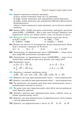 Розділ 2. Квадратні корені і дійсні числа
148
688. Задайте переліком елементів множину:
а) букв, якими записують ваше ім’я та прізвище;
б) цифр, якими записують дату народження ваших близьких;
в) цифр, якими записують рік народження Михайла Васильовича
Остроградського;
г) букв, з яких складається назва множини, що не містить жодного
елементу.
689. Записи 0,(6) і 0,(58) означають нескінченні періодичні десяткові
дроби 0,666… і 0,585858…. Яке із цих чисел більше? Знайдіть таке
раціональне число, яке менше одного з них, але більше за друге.
690. Відкрита задача. Складіть якомога більше задач про числа:
а) 0,257 і 0,26; в) 7,666… і 7,67;
б) –3,0973 і –3,098; г) –0,0222… і –0,019.
691. Відомо, що числа а і b: 1) натуральні; 2) цілі; 3) раціональні. Яким
буде в кожному з випадків 1)–3) число:
а) а + b; б) а − b; в) ab; г) a : b ( )
0 ?
≠
b
692. Раціональне чи ірраціональне число 2,001001001…, якщо група
його цифр 001 нескінченно повторюється?
693. Раціональне чи ірраціональне число 2,010010001…, якщо після
кожної його одиниці на один нуль більше, ніж перед нею?
694. Порівняйте числа:
а) +
3,5 2 і 10 2;
⋅ в) 2
π + і 2 ;
⋅π
б)
1
10
3
+ і +
10 0,4; г) 3: π і : 10.
π
695. Запишіть у порядку зростання числа:
3 20; 37 1,5;
− 5,74 74;
− 50 30;
− 2 13 3;
+ π − 37.
696. Доведіть, що сума двох раціональних чисел — число раціональне.
697. Доведіть, що добуток двох раціональних чисел — число раціональне.
698. Чи правильно, що різниця двох будь-яких раціональних чисел є
раціональним числом? А частка?
699. Чи може сума двох ірраціональних чисел бути числом раціональ-
ним? Наведіть приклад.
700. Наведіть приклад двох ірраціональних чисел, добуток яких до-
рівнює раціональному числу.
701. Доведіть, що сума раціонального та ірраціонального чисел завжди
є числом ірраціональним.
702. Доведіть, що ірраціональним є число: а) 2; б) 3; в) 6.
 